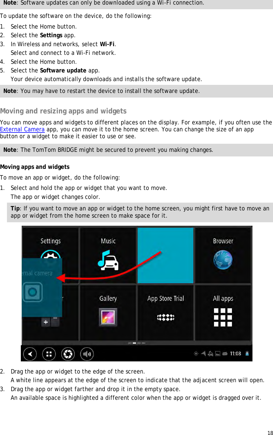 18  Note: Software updates can only be downloaded using a Wi-Fi connection. To update the software on the device, do the following: 1. Select the Home button. 2. Select the Settings app. 3. In Wireless and networks, select Wi-Fi. Select and connect to a Wi-Fi network. 4. Select the Home button. 5. Select the Software update app. Your device automatically downloads and installs the software update. Note: You may have to restart the device to install the software update.  Moving and resizing apps and widgets You can move apps and widgets to different places on the display. For example, if you often use the External Camera app, you can move it to the home screen. You can change the size of an app button or a widget to make it easier to use or see. Note: The TomTom BRIDGE might be secured to prevent you making changes. Moving apps and widgets To move an app or widget, do the following: 1. Select and hold the app or widget that you want to move. The app or widget changes color. Tip: If you want to move an app or widget to the home screen, you might first have to move an app or widget from the home screen to make space for it.  2. Drag the app or widget to the edge of the screen. A white line appears at the edge of the screen to indicate that the adjacent screen will open. 3. Drag the app or widget farther and drop it in the empty space. An available space is highlighted a different color when the app or widget is dragged over it. 