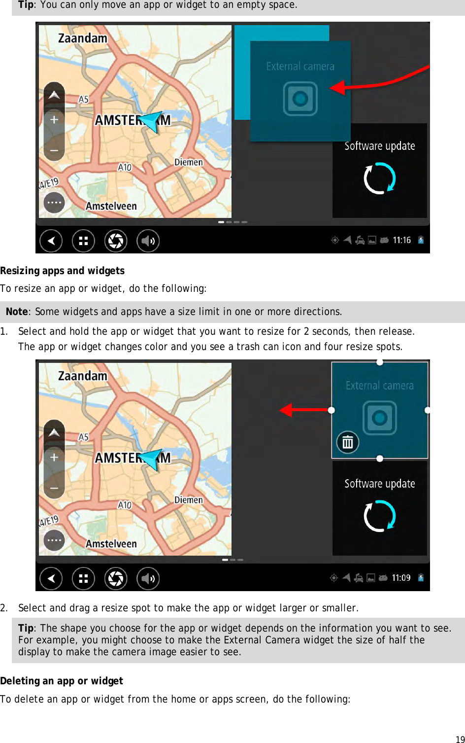  19  Tip: You can only move an app or widget to an empty space.  Resizing apps and widgets To resize an app or widget, do the following: Note: Some widgets and apps have a size limit in one or more directions. 1. Select and hold the app or widget that you want to resize for 2 seconds, then release. The app or widget changes color and you see a trash can icon and four resize spots.  2. Select and drag a resize spot to make the app or widget larger or smaller. Tip: The shape you choose for the app or widget depends on the information you want to see. For example, you might choose to make the External Camera widget the size of half the display to make the camera image easier to see. Deleting an app or widget To delete an app or widget from the home or apps screen, do the following: 