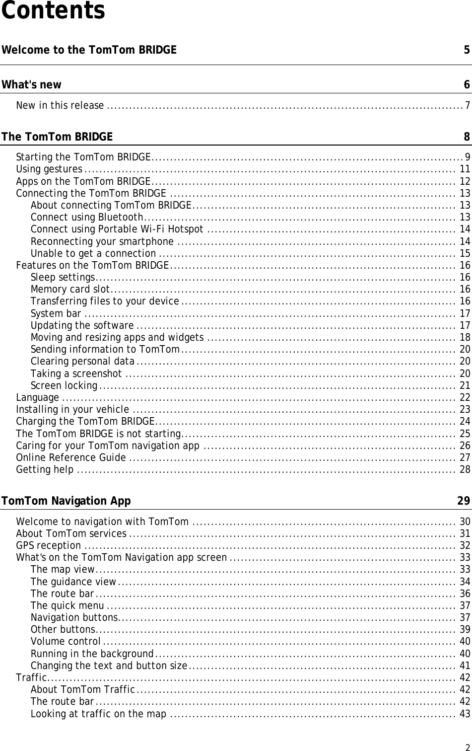  2  Contents Welcome to the TomTom BRIDGE  5 What&apos;s new  6 New in this release ................................................................................................ 7 The TomTom BRIDGE  8 Starting the TomTom BRIDGE .................................................................................... 9 Using gestures .................................................................................................... 11 Apps on the TomTom BRIDGE .................................................................................. 12 Connecting the TomTom BRIDGE ............................................................................. 13 About connecting TomTom BRIDGE ....................................................................... 13 Connect using Bluetooth .................................................................................... 13 Connect using Portable Wi-Fi Hotspot ................................................................... 14 Reconnecting your smartphone ........................................................................... 14 Unable to get a connection ................................................................................ 15 Features on the TomTom BRIDGE ............................................................................. 16 Sleep settings ................................................................................................. 16 Memory card slot ............................................................................................. 16 Transferring files to your device .......................................................................... 16 System bar .................................................................................................... 17 Updating the software ...................................................................................... 17 Moving and resizing apps and widgets ................................................................... 18 Sending information to TomTom .......................................................................... 20 Clearing personal data ...................................................................................... 20 Taking a screenshot ......................................................................................... 20 Screen locking ................................................................................................ 21 Language .......................................................................................................... 22 Installing in your vehicle ....................................................................................... 23 Charging the TomTom BRIDGE ................................................................................. 24 The TomTom BRIDGE is not starting .......................................................................... 25 Caring for your TomTom navigation app .................................................................... 26 Online Reference Guide ........................................................................................ 27 Getting help ...................................................................................................... 28 TomTom Navigation App  29 Welcome to navigation with TomTom ....................................................................... 30 About TomTom services ........................................................................................ 31 GPS reception .................................................................................................... 32 What&apos;s on the TomTom Navigation app screen ............................................................. 33 The map view ................................................................................................. 33 The guidance view ........................................................................................... 34 The route bar ................................................................................................. 36 The quick menu .............................................................................................. 37 Navigation buttons ........................................................................................... 37 Other buttons ................................................................................................. 39 Volume control ............................................................................................... 40 Running in the background ................................................................................. 40 Changing the text and button size ........................................................................ 41 Traffic.............................................................................................................. 42 About TomTom Traffic ...................................................................................... 42 The route bar ................................................................................................. 42 Looking at traffic on the map ............................................................................. 43 