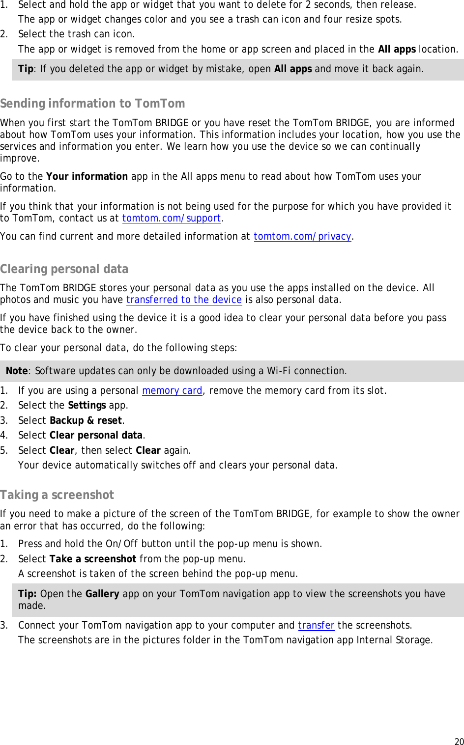  20  1. Select and hold the app or widget that you want to delete for 2 seconds, then release. The app or widget changes color and you see a trash can icon and four resize spots. 2. Select the trash can icon. The app or widget is removed from the home or app screen and placed in the All apps location. Tip: If you deleted the app or widget by mistake, open All apps and move it back again.  Sending information to TomTom When you first start the TomTom BRIDGE or you have reset the TomTom BRIDGE, you are informed about how TomTom uses your information. This information includes your location, how you use the services and information you enter. We learn how you use the device so we can continually improve.  Go to the Your information app in the All apps menu to read about how TomTom uses your information. If you think that your information is not being used for the purpose for which you have provided it to TomTom, contact us at tomtom.com/support. You can find current and more detailed information at tomtom.com/privacy.  Clearing personal data The TomTom BRIDGE stores your personal data as you use the apps installed on the device. All photos and music you have transferred to the device is also personal data. If you have finished using the device it is a good idea to clear your personal data before you pass the device back to the owner. To clear your personal data, do the following steps: Note: Software updates can only be downloaded using a Wi-Fi connection. 1. If you are using a personal memory card, remove the memory card from its slot. 2. Select the Settings app. 3. Select Backup &amp; reset. 4. Select Clear personal data. 5. Select Clear, then select Clear again. Your device automatically switches off and clears your personal data.  Taking a screenshot If you need to make a picture of the screen of the TomTom BRIDGE, for example to show the owner an error that has occurred, do the following: 1. Press and hold the On/Off button until the pop-up menu is shown. 2. Select Take a screenshot from the pop-up menu. A screenshot is taken of the screen behind the pop-up menu. Tip: Open the Gallery app on your TomTom navigation app to view the screenshots you have made. 3. Connect your TomTom navigation app to your computer and transfer the screenshots. The screenshots are in the pictures folder in the TomTom navigation app Internal Storage.  