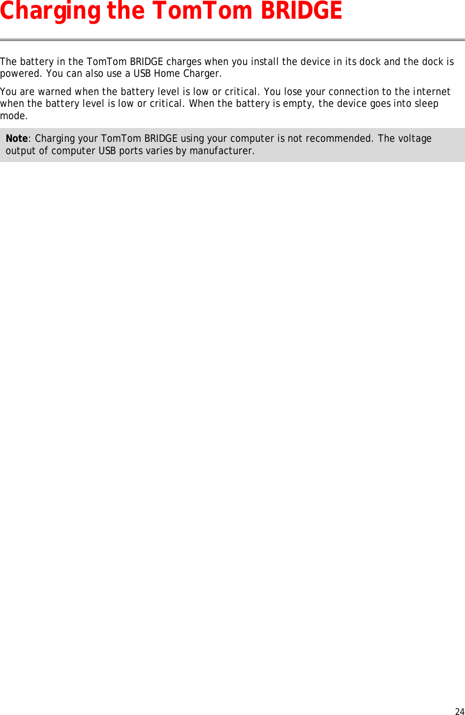  24  The battery in the TomTom BRIDGE charges when you install the device in its dock and the dock is powered. You can also use a USB Home Charger. You are warned when the battery level is low or critical. You lose your connection to the internet when the battery level is low or critical. When the battery is empty, the device goes into sleep mode. Note: Charging your TomTom BRIDGE using your computer is not recommended. The voltage output of computer USB ports varies by manufacturer.  Charging the TomTom BRIDGE 