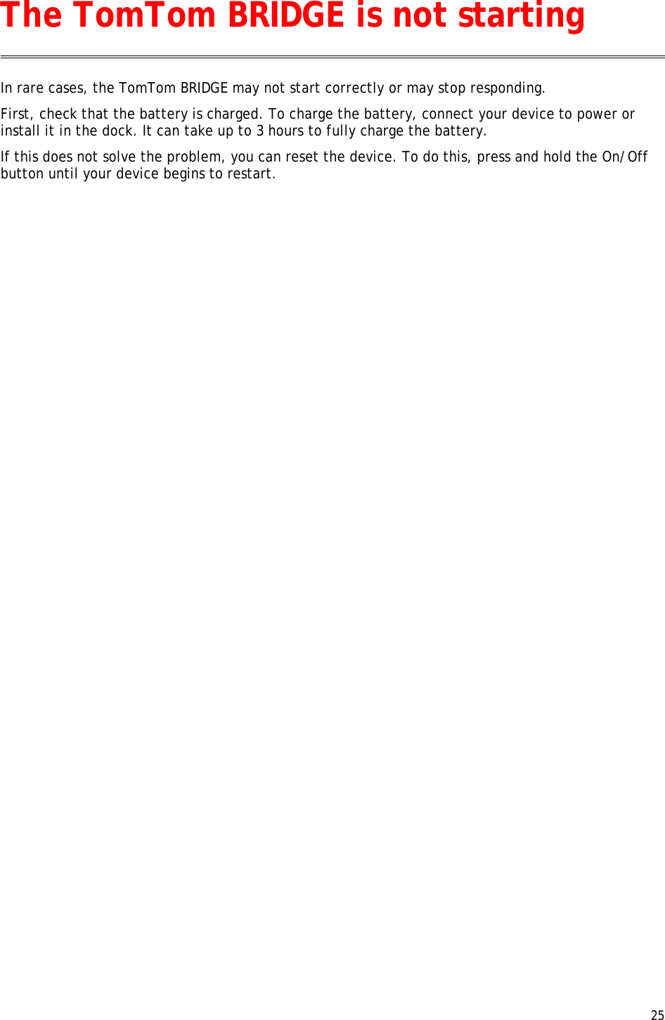  25  In rare cases, the TomTom BRIDGE may not start correctly or may stop responding. First, check that the battery is charged. To charge the battery, connect your device to power or install it in the dock. It can take up to 3 hours to fully charge the battery. If this does not solve the problem, you can reset the device. To do this, press and hold the On/Off button until your device begins to restart.  The TomTom BRIDGE is not starting 