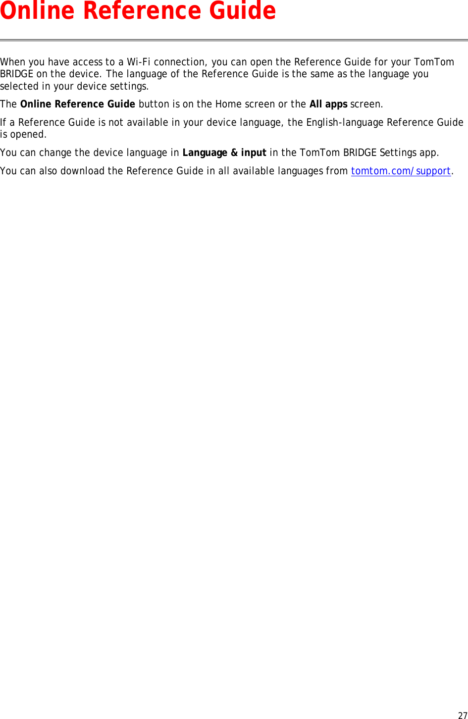  27  When you have access to a Wi-Fi connection, you can open the Reference Guide for your TomTom BRIDGE on the device. The language of the Reference Guide is the same as the language you selected in your device settings. The Online Reference Guide button is on the Home screen or the All apps screen. If a Reference Guide is not available in your device language, the English-language Reference Guide is opened. You can change the device language in Language &amp; input in the TomTom BRIDGE Settings app. You can also download the Reference Guide in all available languages from tomtom.com/support.  Online Reference Guide 