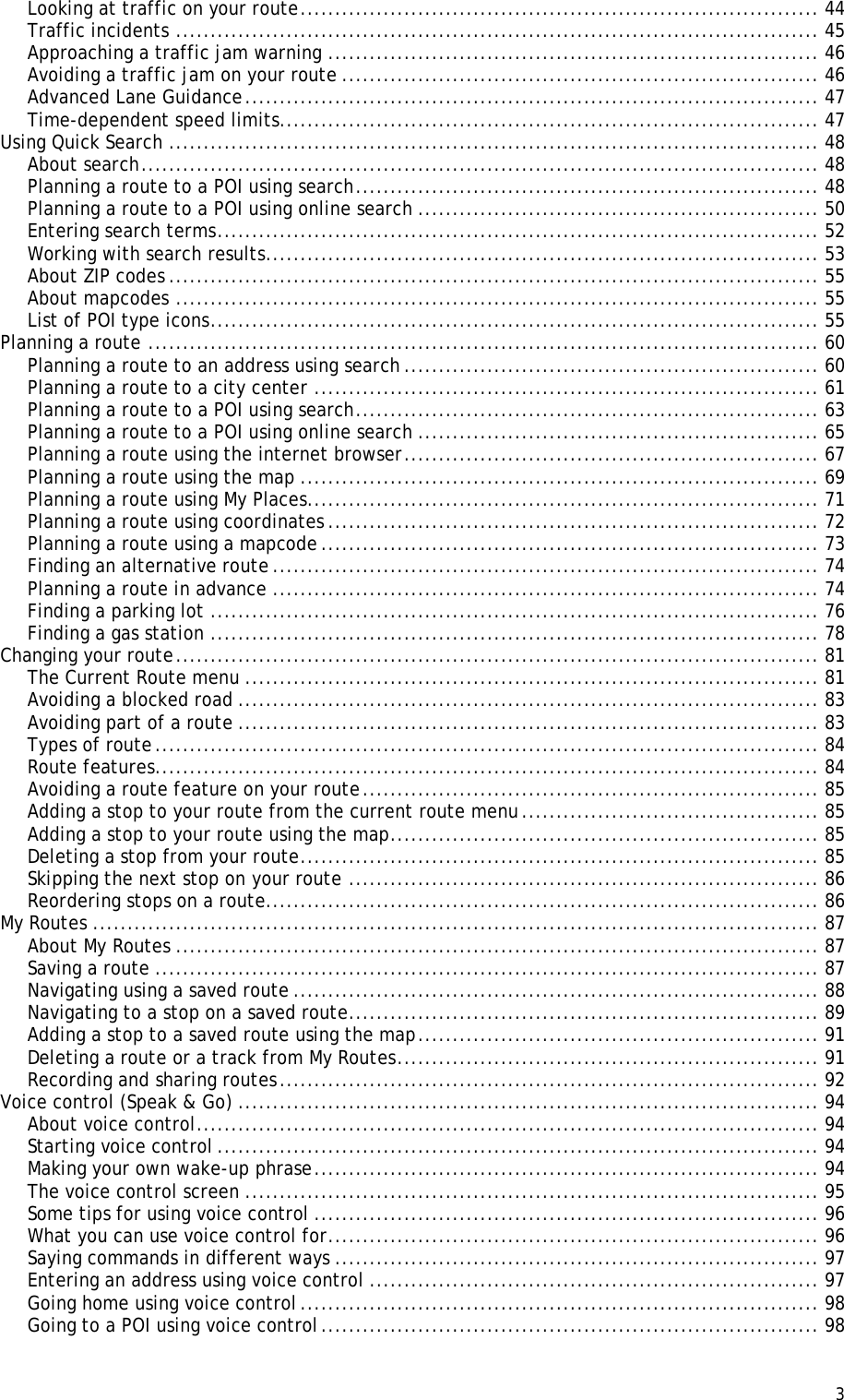  3  Looking at traffic on your route ........................................................................... 44 Traffic incidents ............................................................................................. 45 Approaching a traffic jam warning ....................................................................... 46 Avoiding a traffic jam on your route ..................................................................... 46 Advanced Lane Guidance ................................................................................... 47 Time-dependent speed limits.............................................................................. 47 Using Quick Search .............................................................................................. 48 About search .................................................................................................. 48 Planning a route to a POI using search ................................................................... 48 Planning a route to a POI using online search .......................................................... 50 Entering search terms ....................................................................................... 52 Working with search results ................................................................................ 53 About ZIP codes .............................................................................................. 55 About mapcodes ............................................................................................. 55 List of POI type icons ........................................................................................ 55 Planning a route ................................................................................................. 60 Planning a route to an address using search ............................................................ 60 Planning a route to a city center ......................................................................... 61 Planning a route to a POI using search ................................................................... 63 Planning a route to a POI using online search .......................................................... 65 Planning a route using the internet browser ............................................................ 67 Planning a route using the map ........................................................................... 69 Planning a route using My Places.......................................................................... 71 Planning a route using coordinates ....................................................................... 72 Planning a route using a mapcode ........................................................................ 73 Finding an alternative route ............................................................................... 74 Planning a route in advance ............................................................................... 74 Finding a parking lot ........................................................................................ 76 Finding a gas station ........................................................................................ 78 Changing your route ............................................................................................. 81 The Current Route menu ................................................................................... 81 Avoiding a blocked road .................................................................................... 83 Avoiding part of a route .................................................................................... 83 Types of route ................................................................................................ 84 Route features................................................................................................ 84 Avoiding a route feature on your route .................................................................. 85 Adding a stop to your route from the current route menu ........................................... 85 Adding a stop to your route using the map .............................................................. 85 Deleting a stop from your route ........................................................................... 85 Skipping the next stop on your route .................................................................... 86 Reordering stops on a route................................................................................ 86 My Routes ......................................................................................................... 87 About My Routes ............................................................................................. 87 Saving a route ................................................................................................ 87 Navigating using a saved route ............................................................................ 88 Navigating to a stop on a saved route .................................................................... 89 Adding a stop to a saved route using the map .......................................................... 91 Deleting a route or a track from My Routes ............................................................. 91 Recording and sharing routes .............................................................................. 92 Voice control (Speak &amp; Go) .................................................................................... 94 About voice control .......................................................................................... 94 Starting voice control ....................................................................................... 94 Making your own wake-up phrase ......................................................................... 94 The voice control screen ................................................................................... 95 Some tips for using voice control ......................................................................... 96 What you can use voice control for ....................................................................... 96 Saying commands in different ways ...................................................................... 97 Entering an address using voice control ................................................................. 97 Going home using voice control ........................................................................... 98 Going to a POI using voice control ........................................................................ 98 