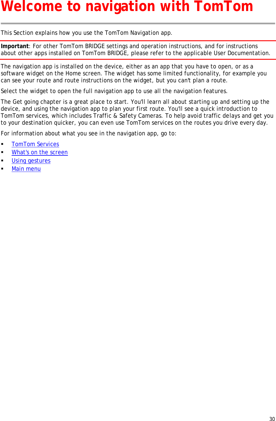  30  This Section explains how you use the TomTom Navigation app. Important: For other TomTom BRIDGE settings and operation instructions, and for instructions about other apps installed on TomTom BRIDGE, please refer to the applicable User Documentation. The navigation app is installed on the device, either as an app that you have to open, or as a software widget on the Home screen. The widget has some limited functionality, for example you can see your route and route instructions on the widget, but you can&apos;t plan a route.   Select the widget to open the full navigation app to use all the navigation features. The Get going chapter is a great place to start. You&apos;ll learn all about starting up and setting up the device, and using the navigation app to plan your first route. You&apos;ll see a quick introduction to TomTom services, which includes Traffic &amp; Safety Cameras. To help avoid traffic delays and get you to your destination quicker, you can even use TomTom services on the routes you drive every day. For information about what you see in the navigation app, go to:  TomTom Services  What&apos;s on the screen  Using gestures  Main menu  Welcome to navigation with TomTom 