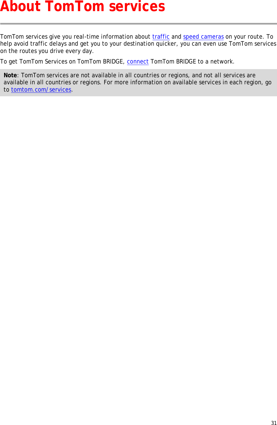  31  TomTom services give you real-time information about traffic and speed cameras on your route. To help avoid traffic delays and get you to your destination quicker, you can even use TomTom services on the routes you drive every day. To get TomTom Services on TomTom BRIDGE, connect TomTom BRIDGE to a network. Note: TomTom services are not available in all countries or regions, and not all services are available in all countries or regions. For more information on available services in each region, go to tomtom.com/services.  About TomTom services 
