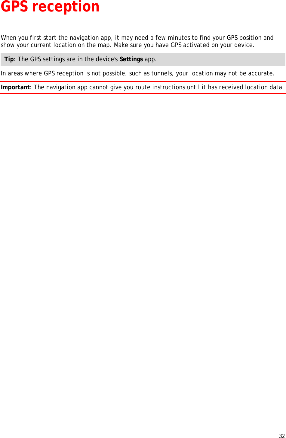  32  When you first start the navigation app, it may need a few minutes to find your GPS position and show your current location on the map. Make sure you have GPS activated on your device. Tip: The GPS settings are in the device&apos;s Settings app. In areas where GPS reception is not possible, such as tunnels, your location may not be accurate. Important: The navigation app cannot give you route instructions until it has received location data. GPS reception 