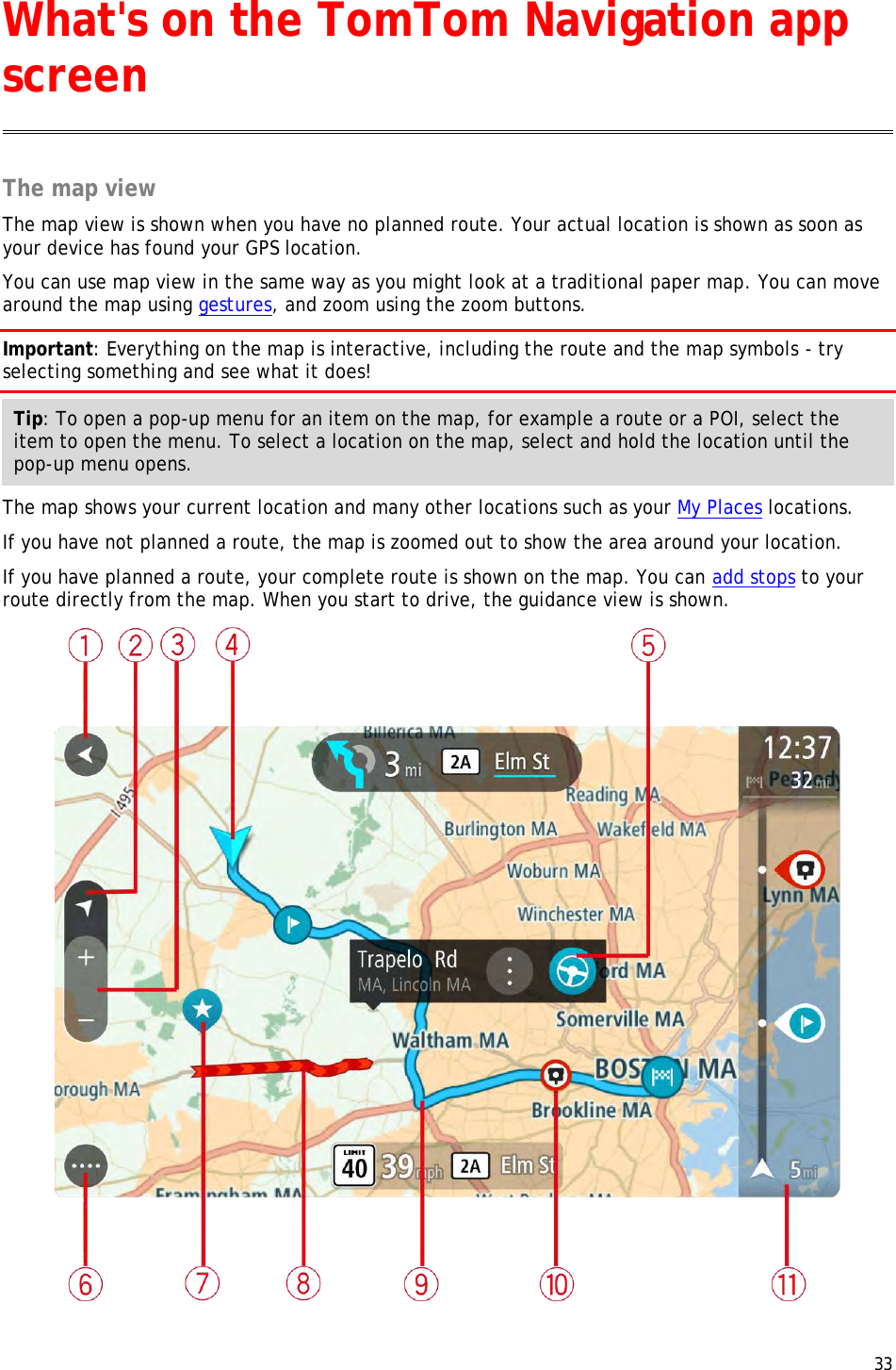  33  The map view The map view is shown when you have no planned route. Your actual location is shown as soon as your device has found your GPS location. You can use map view in the same way as you might look at a traditional paper map. You can move around the map using gestures, and zoom using the zoom buttons. Important: Everything on the map is interactive, including the route and the map symbols - try selecting something and see what it does! Tip: To open a pop-up menu for an item on the map, for example a route or a POI, select the item to open the menu. To select a location on the map, select and hold the location until the pop-up menu opens. The map shows your current location and many other locations such as your My Places locations. If you have not planned a route, the map is zoomed out to show the area around your location.   If you have planned a route, your complete route is shown on the map. You can add stops to your route directly from the map. When you start to drive, the guidance view is shown.  What&apos;s on the TomTom Navigation app screen 