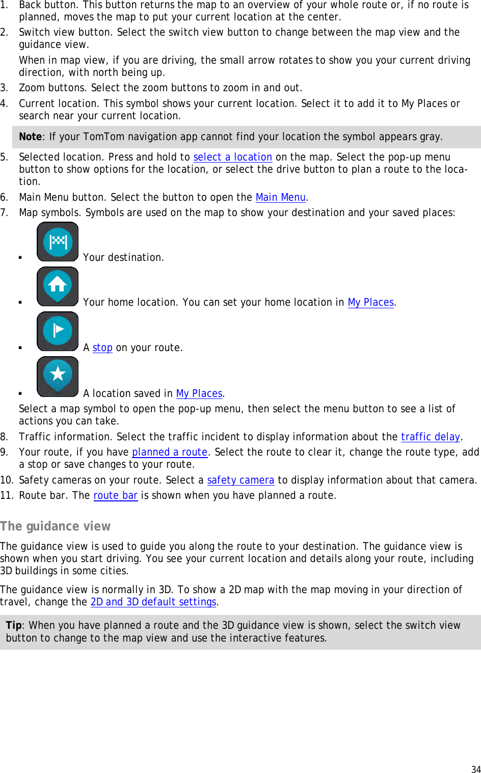  34  1. Back button. This button returns the map to an overview of your whole route or, if no route is planned, moves the map to put your current location at the center. 2. Switch view button. Select the switch view button to change between the map view and the guidance view.  When in map view, if you are driving, the small arrow rotates to show you your current driving direction, with north being up. 3. Zoom buttons. Select the zoom buttons to zoom in and out. 4. Current location. This symbol shows your current location. Select it to add it to My Places or search near your current location. Note: If your TomTom navigation app cannot find your location the symbol appears gray. 5. Selected location. Press and hold to select a location on the map. Select the pop-up menu button to show options for the location, or select the drive button to plan a route to the loca-tion. 6. Main Menu button. Select the button to open the Main Menu. 7. Map symbols. Symbols are used on the map to show your destination and your saved places:   Your destination.   Your home location. You can set your home location in My Places.   A stop on your route.   A location saved in My Places. Select a map symbol to open the pop-up menu, then select the menu button to see a list of actions you can take. 8. Traffic information. Select the traffic incident to display information about the traffic delay. 9. Your route, if you have planned a route. Select the route to clear it, change the route type, add a stop or save changes to your route. 10. Safety cameras on your route. Select a safety camera to display information about that camera. 11. Route bar. The route bar is shown when you have planned a route.  The guidance view The guidance view is used to guide you along the route to your destination. The guidance view is shown when you start driving. You see your current location and details along your route, including 3D buildings in some cities. The guidance view is normally in 3D. To show a 2D map with the map moving in your direction of travel, change the 2D and 3D default settings. Tip: When you have planned a route and the 3D guidance view is shown, select the switch view button to change to the map view and use the interactive features. 