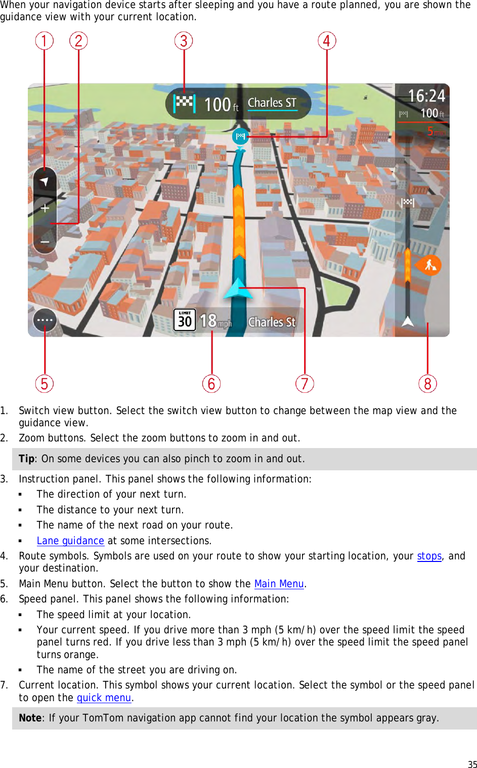  35  When your navigation device starts after sleeping and you have a route planned, you are shown the guidance view with your current location.  1. Switch view button. Select the switch view button to change between the map view and the guidance view. 2. Zoom buttons. Select the zoom buttons to zoom in and out. Tip: On some devices you can also pinch to zoom in and out. 3. Instruction panel. This panel shows the following information:  The direction of your next turn.  The distance to your next turn.  The name of the next road on your route.  Lane guidance at some intersections. 4. Route symbols. Symbols are used on your route to show your starting location, your stops, and your destination. 5. Main Menu button. Select the button to show the Main Menu. 6. Speed panel. This panel shows the following information:  The speed limit at your location.  Your current speed. If you drive more than 3 mph (5 km/h) over the speed limit the speed panel turns red. If you drive less than 3 mph (5 km/h) over the speed limit the speed panel turns orange.  The name of the street you are driving on. 7. Current location. This symbol shows your current location. Select the symbol or the speed panel to open the quick menu. Note: If your TomTom navigation app cannot find your location the symbol appears gray. 