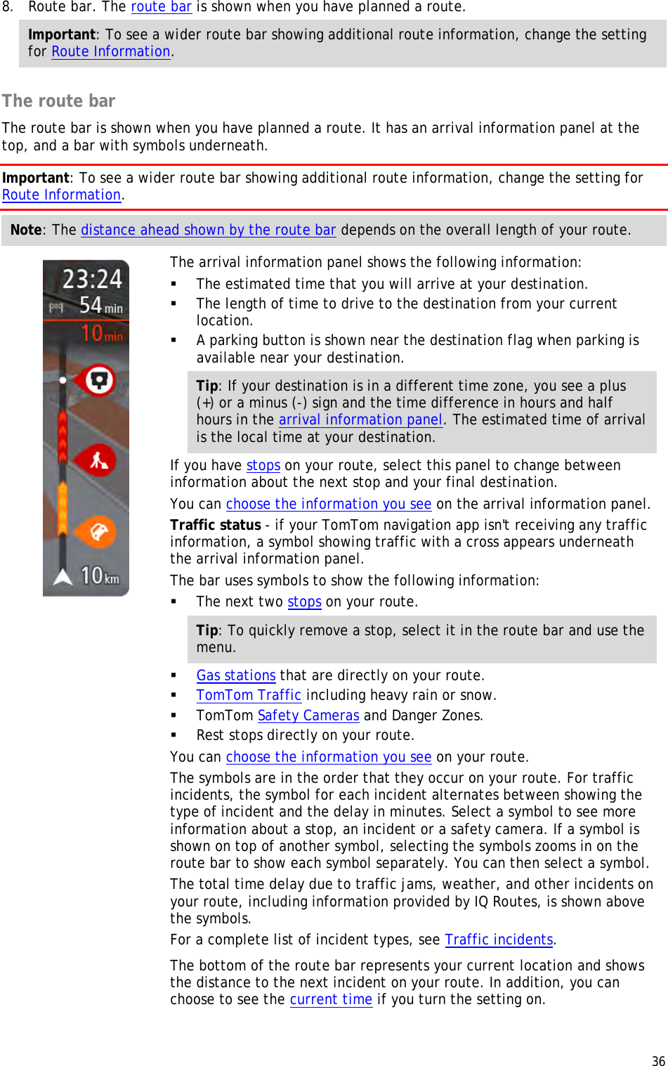  36  8. Route bar. The route bar is shown when you have planned a route. Important: To see a wider route bar showing additional route information, change the setting for Route Information.   The route bar The route bar is shown when you have planned a route. It has an arrival information panel at the top, and a bar with symbols underneath. Important: To see a wider route bar showing additional route information, change the setting for Route Information.  Note: The distance ahead shown by the route bar depends on the overall length of your route.    The arrival information panel shows the following information:  The estimated time that you will arrive at your destination.  The length of time to drive to the destination from your current location.  A parking button is shown near the destination flag when parking is available near your destination. Tip: If your destination is in a different time zone, you see a plus (+) or a minus (-) sign and the time difference in hours and half hours in the arrival information panel. The estimated time of arrival is the local time at your destination. If you have stops on your route, select this panel to change between information about the next stop and your final destination. You can choose the information you see on the arrival information panel. Traffic status - if your TomTom navigation app isn&apos;t receiving any traffic information, a symbol showing traffic with a cross appears underneath the arrival information panel. The bar uses symbols to show the following information:  The next two stops on your route. Tip: To quickly remove a stop, select it in the route bar and use the menu.  Gas stations that are directly on your route.  TomTom Traffic including heavy rain or snow.  TomTom Safety Cameras and Danger Zones.  Rest stops directly on your route. You can choose the information you see on your route. The symbols are in the order that they occur on your route. For traffic incidents, the symbol for each incident alternates between showing the type of incident and the delay in minutes. Select a symbol to see more information about a stop, an incident or a safety camera. If a symbol is shown on top of another symbol, selecting the symbols zooms in on the route bar to show each symbol separately. You can then select a symbol. The total time delay due to traffic jams, weather, and other incidents on your route, including information provided by IQ Routes, is shown above the symbols. For a complete list of incident types, see Traffic incidents. The bottom of the route bar represents your current location and shows the distance to the next incident on your route. In addition, you can choose to see the current time if you turn the setting on. 