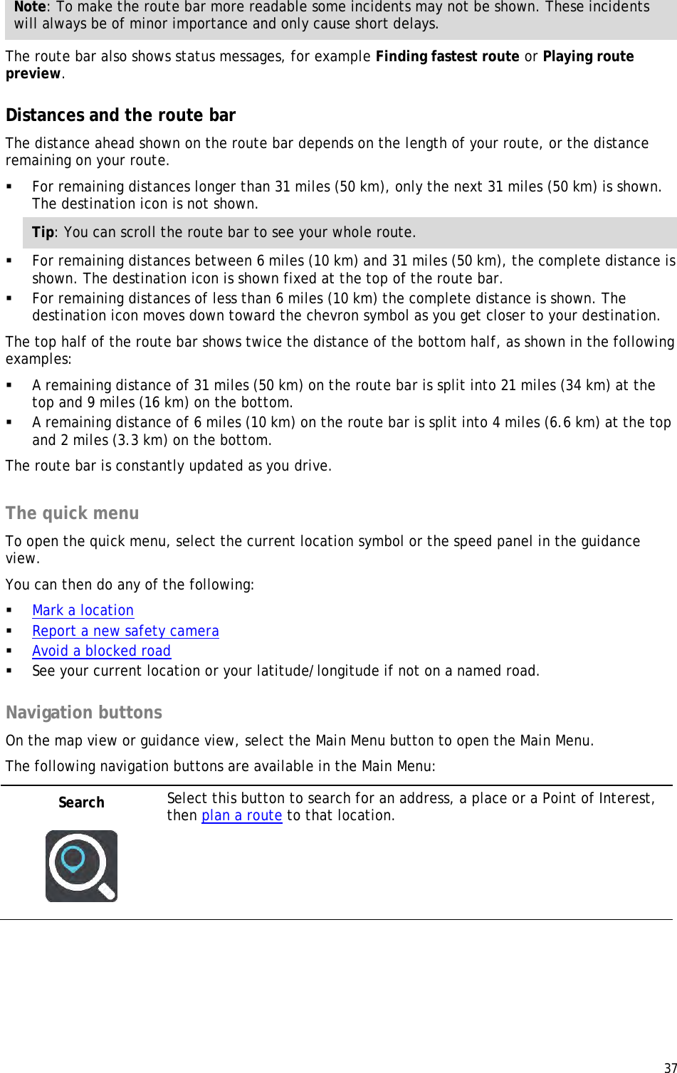  37  Note: To make the route bar more readable some incidents may not be shown. These incidents will always be of minor importance and only cause short delays. The route bar also shows status messages, for example Finding fastest route or Playing route preview.  Distances and the route bar The distance ahead shown on the route bar depends on the length of your route, or the distance remaining on your route.  For remaining distances longer than 31 miles (50 km), only the next 31 miles (50 km) is shown. The destination icon is not shown. Tip: You can scroll the route bar to see your whole route.  For remaining distances between 6 miles (10 km) and 31 miles (50 km), the complete distance is shown. The destination icon is shown fixed at the top of the route bar.  For remaining distances of less than 6 miles (10 km) the complete distance is shown. The destination icon moves down toward the chevron symbol as you get closer to your destination. The top half of the route bar shows twice the distance of the bottom half, as shown in the following examples:  A remaining distance of 31 miles (50 km) on the route bar is split into 21 miles (34 km) at the top and 9 miles (16 km) on the bottom.  A remaining distance of 6 miles (10 km) on the route bar is split into 4 miles (6.6 km) at the top and 2 miles (3.3 km) on the bottom. The route bar is constantly updated as you drive.   The quick menu To open the quick menu, select the current location symbol or the speed panel in the guidance view. You can then do any of the following:  Mark a location  Report a new safety camera  Avoid a blocked road  See your current location or your latitude/longitude if not on a named road.  Navigation buttons On the map view or guidance view, select the Main Menu button to open the Main Menu. The following navigation buttons are available in the Main Menu: Search   Select this button to search for an address, a place or a Point of Interest, then plan a route to that location. 
