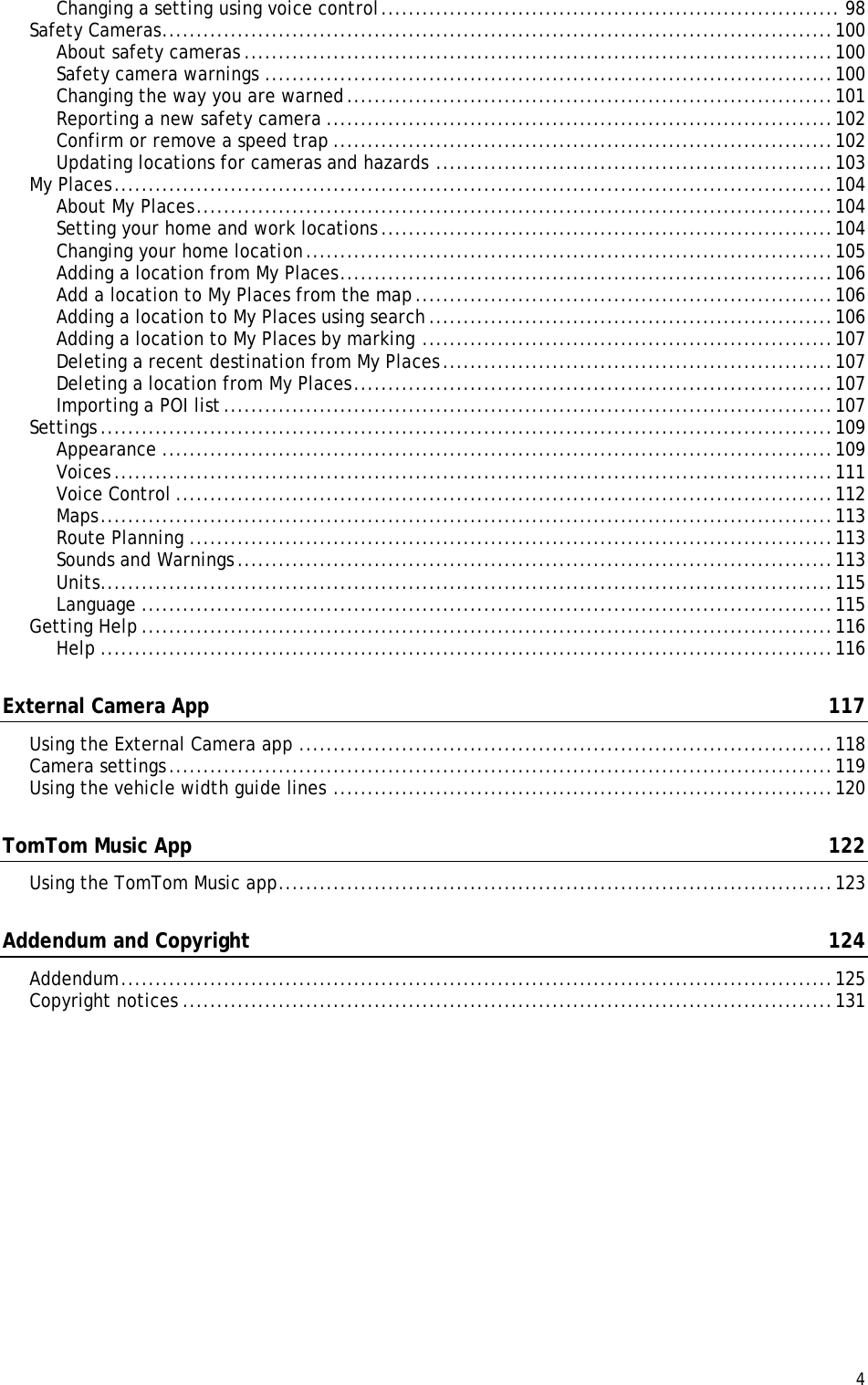  4  Changing a setting using voice control ................................................................... 98 Safety Cameras .................................................................................................. 100 About safety cameras ...................................................................................... 100 Safety camera warnings ................................................................................... 100 Changing the way you are warned ....................................................................... 101 Reporting a new safety camera .......................................................................... 102 Confirm or remove a speed trap ......................................................................... 102 Updating locations for cameras and hazards .......................................................... 103 My Places ......................................................................................................... 104 About My Places ............................................................................................. 104 Setting your home and work locations .................................................................. 104 Changing your home location ............................................................................. 105 Adding a location from My Places ........................................................................ 106 Add a location to My Places from the map ............................................................. 106 Adding a location to My Places using search ........................................................... 106 Adding a location to My Places by marking ............................................................ 107 Deleting a recent destination from My Places ......................................................... 107 Deleting a location from My Places ...................................................................... 107 Importing a POI list ......................................................................................... 107 Settings ........................................................................................................... 109 Appearance .................................................................................................. 109 Voices ......................................................................................................... 111 Voice Control ................................................................................................ 112 Maps ........................................................................................................... 113 Route Planning .............................................................................................. 113 Sounds and Warnings ....................................................................................... 113 Units ........................................................................................................... 115 Language ..................................................................................................... 115 Getting Help ..................................................................................................... 116 Help ........................................................................................................... 116 External Camera App  117 Using the External Camera app .............................................................................. 118 Camera settings ................................................................................................. 119 Using the vehicle width guide lines ......................................................................... 120 TomTom Music App  122 Using the TomTom Music app ................................................................................. 123 Addendum and Copyright  124 Addendum ........................................................................................................ 125 Copyright notices ............................................................................................... 131 