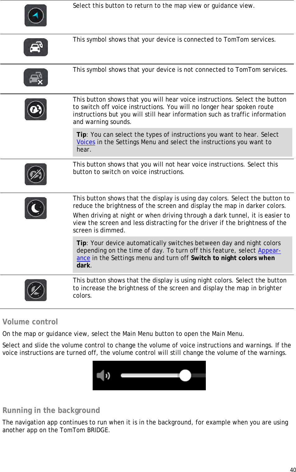  40    Select this button to return to the map view or guidance view.   This symbol shows that your device is connected to TomTom services.   This symbol shows that your device is not connected to TomTom services.   This button shows that you will hear voice instructions. Select the button to switch off voice instructions. You will no longer hear spoken route instructions but you will still hear information such as traffic information and warning sounds. Tip: You can select the types of instructions you want to hear. Select Voices in the Settings Menu and select the instructions you want to hear.   This button shows that you will not hear voice instructions. Select this button to switch on voice instructions.   This button shows that the display is using day colors. Select the button to reduce the brightness of the screen and display the map in darker colors. When driving at night or when driving through a dark tunnel, it is easier to view the screen and less distracting for the driver if the brightness of the screen is dimmed. Tip: Your device automatically switches between day and night colors depending on the time of day. To turn off this feature, select Appear-ance in the Settings menu and turn off Switch to night colors when dark.   This button shows that the display is using night colors. Select the button to increase the brightness of the screen and display the map in brighter colors.  Volume control On the map or guidance view, select the Main Menu button to open the Main Menu. Select and slide the volume control to change the volume of voice instructions and warnings. If the voice instructions are turned off, the volume control will still change the volume of the warnings.   Running in the background The navigation app continues to run when it is in the background, for example when you are using another app on the TomTom BRIDGE. 