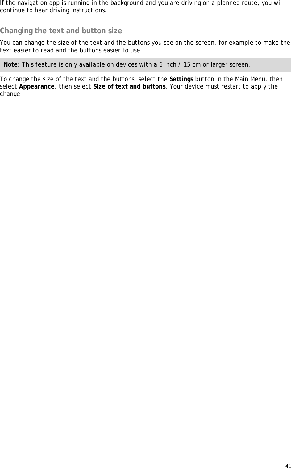  41  If the navigation app is running in the background and you are driving on a planned route, you will continue to hear driving instructions.  Changing the text and button size You can change the size of the text and the buttons you see on the screen, for example to make the text easier to read and the buttons easier to use. Note: This feature is only available on devices with a 6 inch / 15 cm or larger screen. To change the size of the text and the buttons, select the Settings button in the Main Menu, then select Appearance, then select Size of text and buttons. Your device must restart to apply the change. 