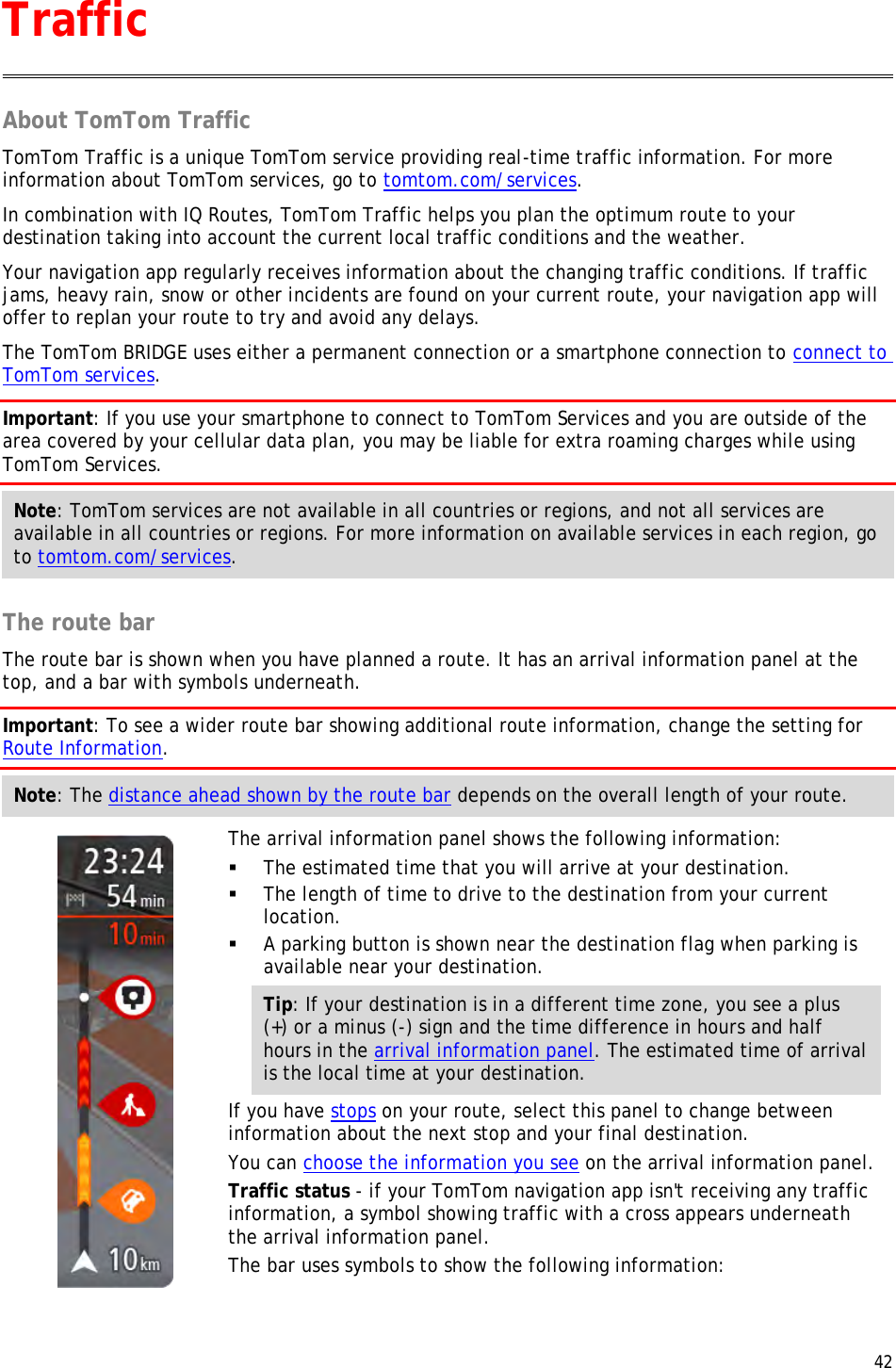  42  About TomTom Traffic TomTom Traffic is a unique TomTom service providing real-time traffic information. For more information about TomTom services, go to tomtom.com/services. In combination with IQ Routes, TomTom Traffic helps you plan the optimum route to your destination taking into account the current local traffic conditions and the weather. Your navigation app regularly receives information about the changing traffic conditions. If traffic jams, heavy rain, snow or other incidents are found on your current route, your navigation app will offer to replan your route to try and avoid any delays. The TomTom BRIDGE uses either a permanent connection or a smartphone connection to connect to TomTom services. Important: If you use your smartphone to connect to TomTom Services and you are outside of the area covered by your cellular data plan, you may be liable for extra roaming charges while using TomTom Services. Note: TomTom services are not available in all countries or regions, and not all services are available in all countries or regions. For more information on available services in each region, go to tomtom.com/services.  The route bar The route bar is shown when you have planned a route. It has an arrival information panel at the top, and a bar with symbols underneath. Important: To see a wider route bar showing additional route information, change the setting for Route Information.  Note: The distance ahead shown by the route bar depends on the overall length of your route.    The arrival information panel shows the following information:  The estimated time that you will arrive at your destination.  The length of time to drive to the destination from your current location.  A parking button is shown near the destination flag when parking is available near your destination. Tip: If your destination is in a different time zone, you see a plus (+) or a minus (-) sign and the time difference in hours and half hours in the arrival information panel. The estimated time of arrival is the local time at your destination. If you have stops on your route, select this panel to change between information about the next stop and your final destination. You can choose the information you see on the arrival information panel. Traffic status - if your TomTom navigation app isn&apos;t receiving any traffic information, a symbol showing traffic with a cross appears underneath the arrival information panel. The bar uses symbols to show the following information: Traffic 