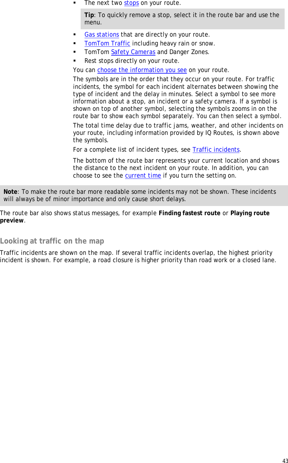  43   The next two stops on your route. Tip: To quickly remove a stop, select it in the route bar and use the menu.  Gas stations that are directly on your route.  TomTom Traffic including heavy rain or snow.  TomTom Safety Cameras and Danger Zones.  Rest stops directly on your route. You can choose the information you see on your route. The symbols are in the order that they occur on your route. For traffic incidents, the symbol for each incident alternates between showing the type of incident and the delay in minutes. Select a symbol to see more information about a stop, an incident or a safety camera. If a symbol is shown on top of another symbol, selecting the symbols zooms in on the route bar to show each symbol separately. You can then select a symbol. The total time delay due to traffic jams, weather, and other incidents on your route, including information provided by IQ Routes, is shown above the symbols. For a complete list of incident types, see Traffic incidents. The bottom of the route bar represents your current location and shows the distance to the next incident on your route. In addition, you can choose to see the current time if you turn the setting on. Note: To make the route bar more readable some incidents may not be shown. These incidents will always be of minor importance and only cause short delays. The route bar also shows status messages, for example Finding fastest route or Playing route preview.  Looking at traffic on the map Traffic incidents are shown on the map. If several traffic incidents overlap, the highest priority incident is shown. For example, a road closure is higher priority than road work or a closed lane. 