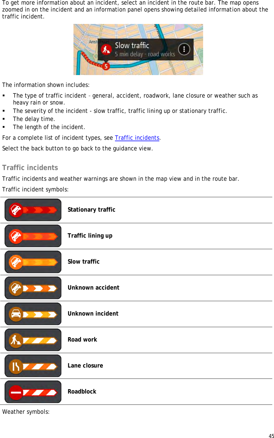  45  To get more information about an incident, select an incident in the route bar. The map opens zoomed in on the incident and an information panel opens showing detailed information about the traffic incident.  The information shown includes:  The type of traffic incident – general, accident, roadwork, lane closure or weather such as heavy rain or snow.   The severity of the incident - slow traffic, traffic lining up or stationary traffic.   The delay time.  The length of the incident.  For a complete list of incident types, see Traffic incidents. Select the back button to go back to the guidance view.  Traffic incidents Traffic incidents and weather warnings are shown in the map view and in the route bar. Traffic incident symbols:  Stationary traffic  Traffic lining up  Slow traffic  Unknown accident  Unknown incident  Road work  Lane closure  Roadblock Weather symbols: 