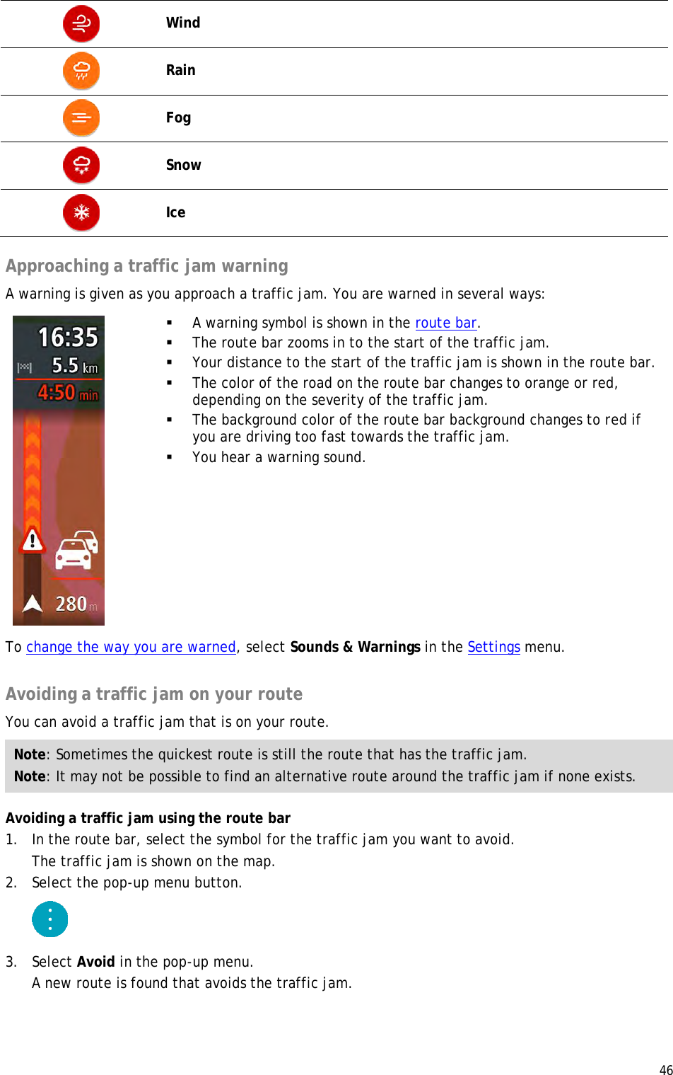  46   Wind  Rain  Fog  Snow  Ice  Approaching a traffic jam warning A warning is given as you approach a traffic jam. You are warned in several ways:     A warning symbol is shown in the route bar.  The route bar zooms in to the start of the traffic jam.  Your distance to the start of the traffic jam is shown in the route bar.  The color of the road on the route bar changes to orange or red, depending on the severity of the traffic jam.  The background color of the route bar background changes to red if you are driving too fast towards the traffic jam.  You hear a warning sound. To change the way you are warned, select Sounds &amp; Warnings in the Settings menu.  Avoiding a traffic jam on your route You can avoid a traffic jam that is on your route. Note: Sometimes the quickest route is still the route that has the traffic jam. Note: It may not be possible to find an alternative route around the traffic jam if none exists. Avoiding a traffic jam using the route bar 1. In the route bar, select the symbol for the traffic jam you want to avoid. The traffic jam is shown on the map. 2. Select the pop-up menu button.  3. Select Avoid in the pop-up menu. A new route is found that avoids the traffic jam. 