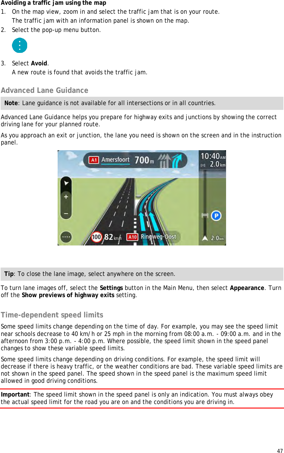  47  Avoiding a traffic jam using the map 1. On the map view, zoom in and select the traffic jam that is on your route. The traffic jam with an information panel is shown on the map. 2. Select the pop-up menu button.  3. Select Avoid. A new route is found that avoids the traffic jam.  Advanced Lane Guidance Note: Lane guidance is not available for all intersections or in all countries. Advanced Lane Guidance helps you prepare for highway exits and junctions by showing the correct driving lane for your planned route. As you approach an exit or junction, the lane you need is shown on the screen and in the instruction panel.   Tip: To close the lane image, select anywhere on the screen. To turn lane images off, select the Settings button in the Main Menu, then select Appearance. Turn off the Show previews of highway exits setting.  Time-dependent speed limits Some speed limits change depending on the time of day. For example, you may see the speed limit near schools decrease to 40 km/h or 25 mph in the morning from 08:00 a.m. - 09:00 a.m. and in the afternoon from 3:00 p.m. - 4:00 p.m. Where possible, the speed limit shown in the speed panel changes to show these variable speed limits. Some speed limits change depending on driving conditions. For example, the speed limit will decrease if there is heavy traffic, or the weather conditions are bad. These variable speed limits are not shown in the speed panel. The speed shown in the speed panel is the maximum speed limit allowed in good driving conditions. Important: The speed limit shown in the speed panel is only an indication. You must always obey the actual speed limit for the road you are on and the conditions you are driving in. 