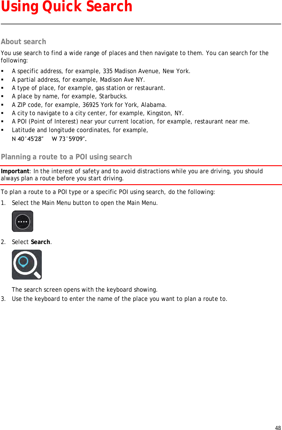  48  About search You use search to find a wide range of places and then navigate to them. You can search for the following:  A specific address, for example, 335 Madison Avenue, New York.  A partial address, for example, Madison Ave NY.  A type of place, for example, gas station or restaurant.  A place by name, for example, Starbucks.  A ZIP code, for example, 36925 York for York, Alabama.  A city to navigate to a city center, for example, Kingston, NY.  A POI (Point of Interest) near your current location, for example, restaurant near me.  Latitude and longitude coordinates, for example, N 40°45′28″     W 73°59′09″.  Planning a route to a POI using search Important: In the interest of safety and to avoid distractions while you are driving, you should always plan a route before you start driving. To plan a route to a POI type or a specific POI using search, do the following: 1. Select the Main Menu button to open the Main Menu.   2. Select Search.  The search screen opens with the keyboard showing. 3. Use the keyboard to enter the name of the place you want to plan a route to. Using Quick Search 