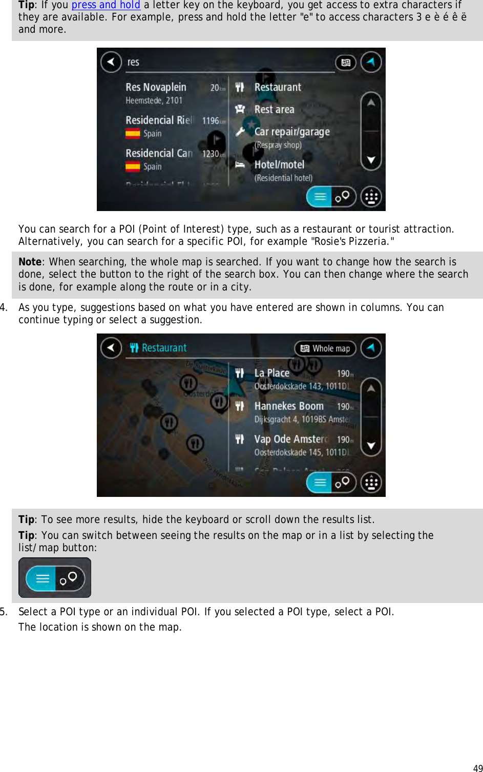  49  Tip: If you press and hold a letter key on the keyboard, you get access to extra characters if they are available. For example, press and hold the letter &quot;e&quot; to access characters 3 e è é ê ë and more.  You can search for a POI (Point of Interest) type, such as a restaurant or tourist attraction. Alternatively, you can search for a specific POI, for example &quot;Rosie&apos;s Pizzeria.&quot; Note: When searching, the whole map is searched. If you want to change how the search is done, select the button to the right of the search box. You can then change where the search is done, for example along the route or in a city. 4. As you type, suggestions based on what you have entered are shown in columns. You can continue typing or select a suggestion.  Tip: To see more results, hide the keyboard or scroll down the results list. Tip: You can switch between seeing the results on the map or in a list by selecting the list/map button:   5. Select a POI type or an individual POI. If you selected a POI type, select a POI. The location is shown on the map. 