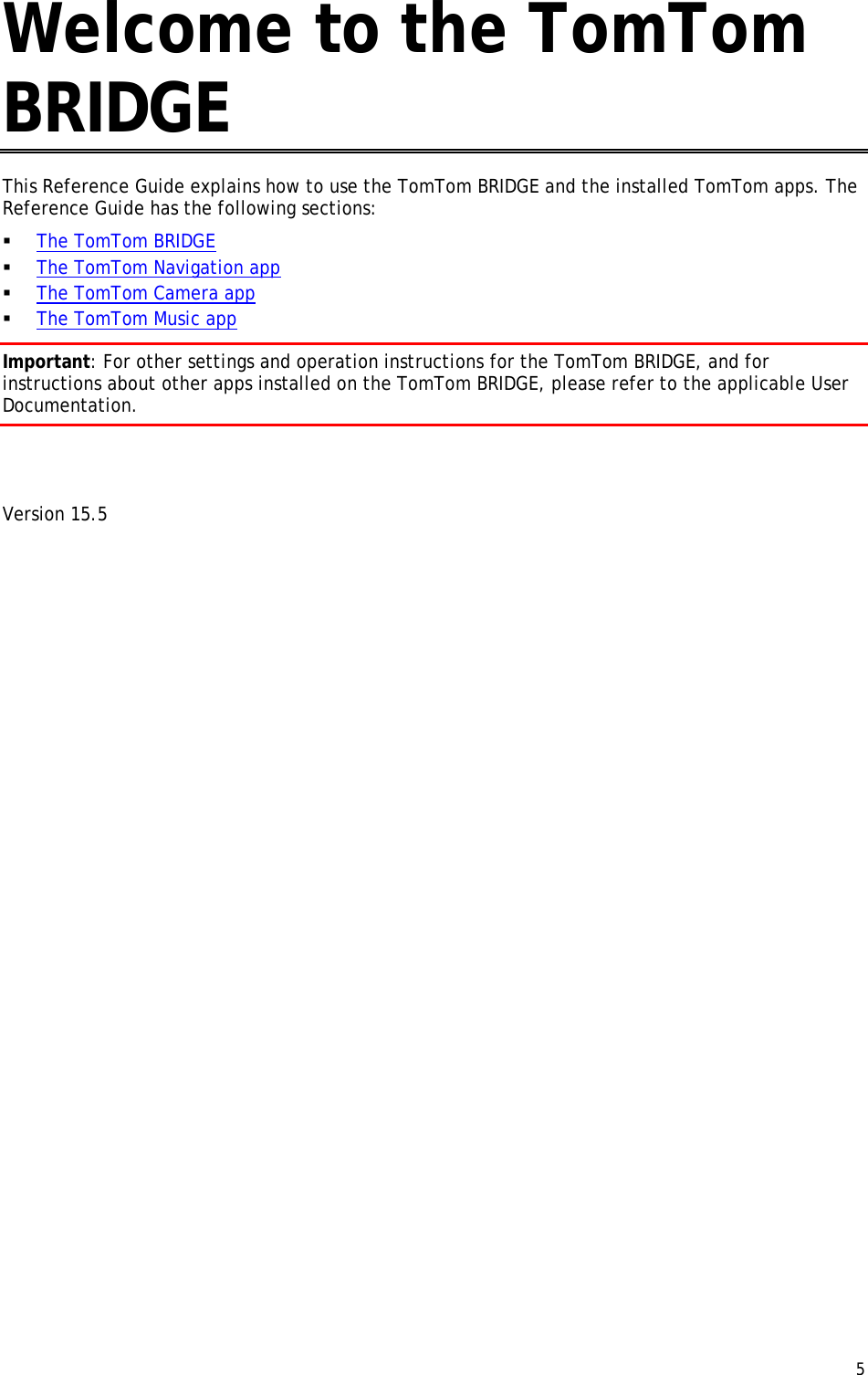  5  Welcome to the TomTom BRIDGE This Reference Guide explains how to use the TomTom BRIDGE and the installed TomTom apps. The Reference Guide has the following sections:  The TomTom BRIDGE  The TomTom Navigation app  The TomTom Camera app  The TomTom Music app Important: For other settings and operation instructions for the TomTom BRIDGE, and for instructions about other apps installed on the TomTom BRIDGE, please refer to the applicable User Documentation.   Version 15.5 