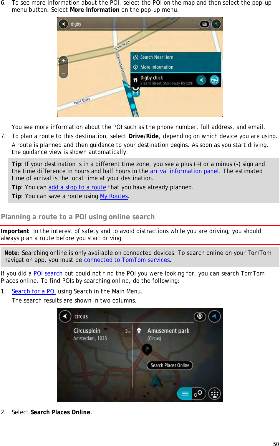  50  6. To see more information about the POI, select the POI on the map and then select the pop-up menu button. Select More Information on the pop-up menu.   You see more information about the POI such as the phone number, full address, and email.  7. To plan a route to this destination, select Drive/Ride, depending on which device you are using. A route is planned and then guidance to your destination begins. As soon as you start driving, the guidance view is shown automatically. Tip: If your destination is in a different time zone, you see a plus (+) or a minus (-) sign and the time difference in hours and half hours in the arrival information panel. The estimated time of arrival is the local time at your destination. Tip: You can add a stop to a route that you have already planned. Tip: You can save a route using My Routes.  Planning a route to a POI using online search Important: In the interest of safety and to avoid distractions while you are driving, you should always plan a route before you start driving. Note: Searching online is only available on connected devices. To search online on your TomTom navigation app, you must be connected to TomTom services. If you did a POI search but could not find the POI you were looking for, you can search TomTom Places online. To find POIs by searching online, do the following: 1. Search for a POI using Search in the Main Menu. The search results are shown in two columns.  2. Select Search Places Online. 