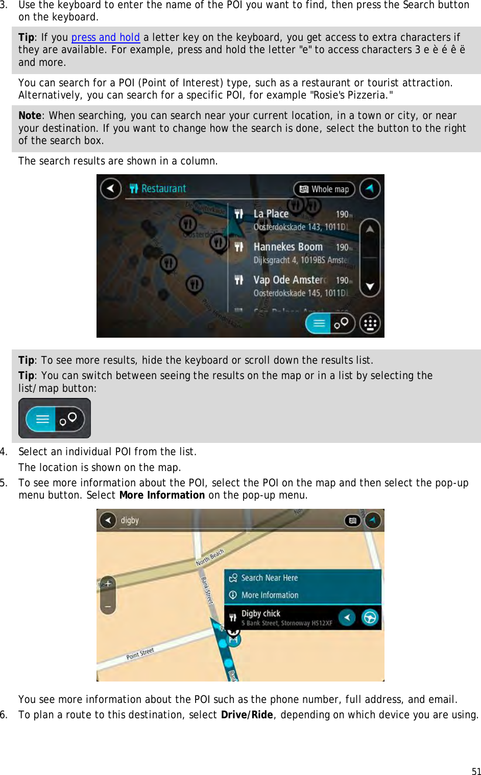  51  3. Use the keyboard to enter the name of the POI you want to find, then press the Search button on the keyboard. Tip: If you press and hold a letter key on the keyboard, you get access to extra characters if they are available. For example, press and hold the letter &quot;e&quot; to access characters 3 e è é ê ë and more. You can search for a POI (Point of Interest) type, such as a restaurant or tourist attraction. Alternatively, you can search for a specific POI, for example &quot;Rosie&apos;s Pizzeria.&quot; Note: When searching, you can search near your current location, in a town or city, or near your destination. If you want to change how the search is done, select the button to the right of the search box. The search results are shown in a column.  Tip: To see more results, hide the keyboard or scroll down the results list. Tip: You can switch between seeing the results on the map or in a list by selecting the list/map button:   4. Select an individual POI from the list. The location is shown on the map. 5. To see more information about the POI, select the POI on the map and then select the pop-up menu button. Select More Information on the pop-up menu.   You see more information about the POI such as the phone number, full address, and email.  6. To plan a route to this destination, select Drive/Ride, depending on which device you are using. 