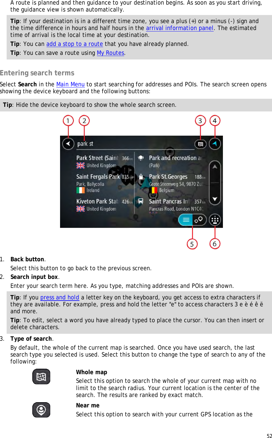  52  A route is planned and then guidance to your destination begins. As soon as you start driving, the guidance view is shown automatically. Tip: If your destination is in a different time zone, you see a plus (+) or a minus (-) sign and the time difference in hours and half hours in the arrival information panel. The estimated time of arrival is the local time at your destination. Tip: You can add a stop to a route that you have already planned. Tip: You can save a route using My Routes.  Entering search terms Select Search in the Main Menu to start searching for addresses and POIs. The search screen opens showing the device keyboard and the following buttons: Tip: Hide the device keyboard to show the whole search screen.  1. Back button. Select this button to go back to the previous screen. 2. Search input box. Enter your search term here. As you type, matching addresses and POIs are shown. Tip: If you press and hold a letter key on the keyboard, you get access to extra characters if they are available. For example, press and hold the letter &quot;e&quot; to access characters 3 e è é ê ë and more. Tip: To edit, select a word you have already typed to place the cursor. You can then insert or delete characters. 3. Type of search. By default, the whole of the current map is searched. Once you have used search, the last search type you selected is used. Select this button to change the type of search to any of the following:   Whole map Select this option to search the whole of your current map with no limit to the search radius. Your current location is the center of the search. The results are ranked by exact match.   Near me Select this option to search with your current GPS location as the 