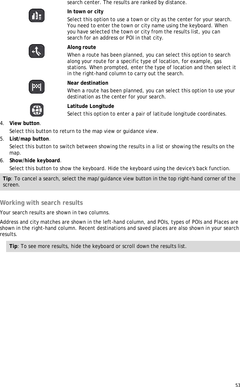  53  search center. The results are ranked by distance.   In town or city Select this option to use a town or city as the center for your search. You need to enter the town or city name using the keyboard. When you have selected the town or city from the results list, you can search for an address or POI in that city.   Along route When a route has been planned, you can select this option to search along your route for a specific type of location, for example, gas stations. When prompted, enter the type of location and then select it in the right-hand column to carry out the search.   Near destination When a route has been planned, you can select this option to use your destination as the center for your search.    Latitude Longitude Select this option to enter a pair of latitude longitude coordinates. 4. View button. Select this button to return to the map view or guidance view. 5. List/map button. Select this button to switch between showing the results in a list or showing the results on the map. 6. Show/hide keyboard. Select this button to show the keyboard. Hide the keyboard using the device&apos;s back function. Tip: To cancel a search, select the map/guidance view button in the top right-hand corner of the screen.  Working with search results Your search results are shown in two columns. Address and city matches are shown in the left-hand column, and POIs, types of POIs and Places are shown in the right-hand column. Recent destinations and saved places are also shown in your search results. Tip: To see more results, hide the keyboard or scroll down the results list. 