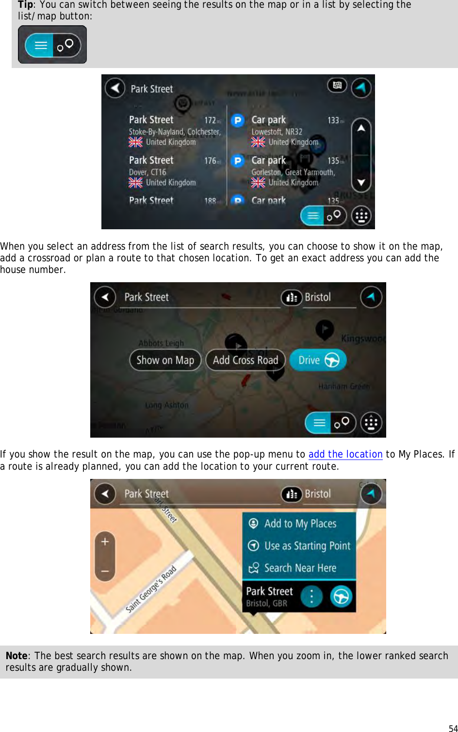  54  Tip: You can switch between seeing the results on the map or in a list by selecting the list/map button:    When you select an address from the list of search results, you can choose to show it on the map, add a crossroad or plan a route to that chosen location. To get an exact address you can add the house number.  If you show the result on the map, you can use the pop-up menu to add the location to My Places. If a route is already planned, you can add the location to your current route.  Note: The best search results are shown on the map. When you zoom in, the lower ranked search results are gradually shown.  