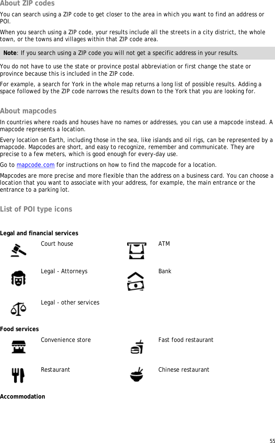  55  About ZIP codes You can search using a ZIP code to get closer to the area in which you want to find an address or POI. When you search using a ZIP code, your results include all the streets in a city district, the whole town, or the towns and villages within that ZIP code area. Note: If you search using a ZIP code you will not get a specific address in your results. You do not have to use the state or province postal abbreviation or first change the state or province because this is included in the ZIP code. For example, a search for York in the whole map returns a long list of possible results. Adding a space followed by the ZIP code narrows the results down to the York that you are looking for.  About mapcodes In countries where roads and houses have no names or addresses, you can use a mapcode instead. A mapcode represents a location.  Every location on Earth, including those in the sea, like islands and oil rigs, can be represented by a mapcode. Mapcodes are short, and easy to recognize, remember and communicate. They are precise to a few meters, which is good enough for every-day use.  Go to mapcode.com for instructions on how to find the mapcode for a location. Mapcodes are more precise and more flexible than the address on a business card. You can choose a location that you want to associate with your address, for example, the main entrance or the entrance to a parking lot.  List of POI type icons   Legal and financial services  Court house  ATM  Legal - Attorneys  Bank  Legal - other services   Food services  Convenience store  Fast food restaurant  Restaurant  Chinese restaurant Accommodation 