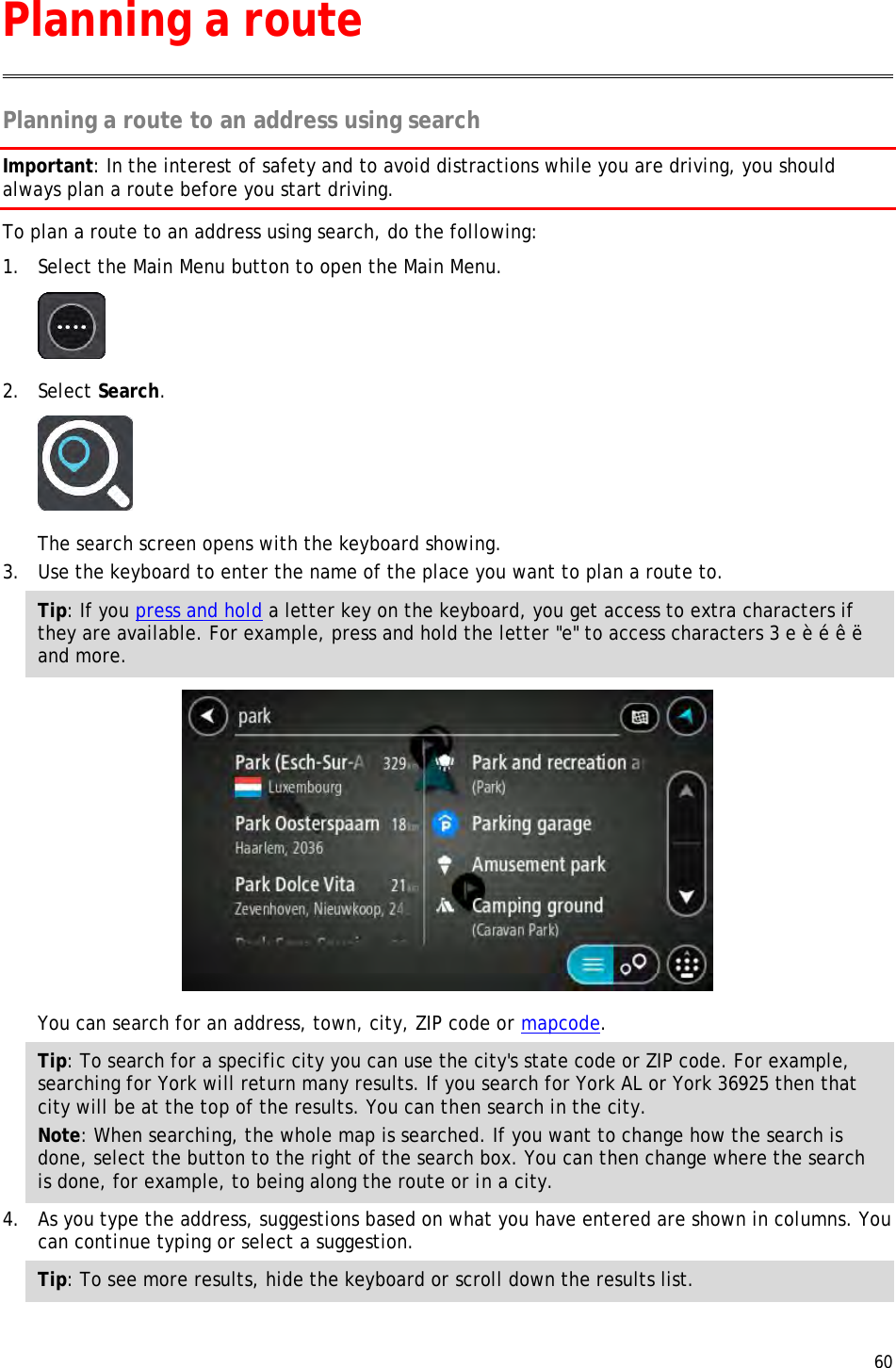  60  Planning a route to an address using search Important: In the interest of safety and to avoid distractions while you are driving, you should always plan a route before you start driving. To plan a route to an address using search, do the following: 1. Select the Main Menu button to open the Main Menu.   2. Select Search.  The search screen opens with the keyboard showing. 3. Use the keyboard to enter the name of the place you want to plan a route to. Tip: If you press and hold a letter key on the keyboard, you get access to extra characters if they are available. For example, press and hold the letter &quot;e&quot; to access characters 3 e è é ê ë and more.  You can search for an address, town, city, ZIP code or mapcode. Tip: To search for a specific city you can use the city&apos;s state code or ZIP code. For example, searching for York will return many results. If you search for York AL or York 36925 then that city will be at the top of the results. You can then search in the city. Note: When searching, the whole map is searched. If you want to change how the search is done, select the button to the right of the search box. You can then change where the search is done, for example, to being along the route or in a city. 4. As you type the address, suggestions based on what you have entered are shown in columns. You can continue typing or select a suggestion. Tip: To see more results, hide the keyboard or scroll down the results list. Planning a route 