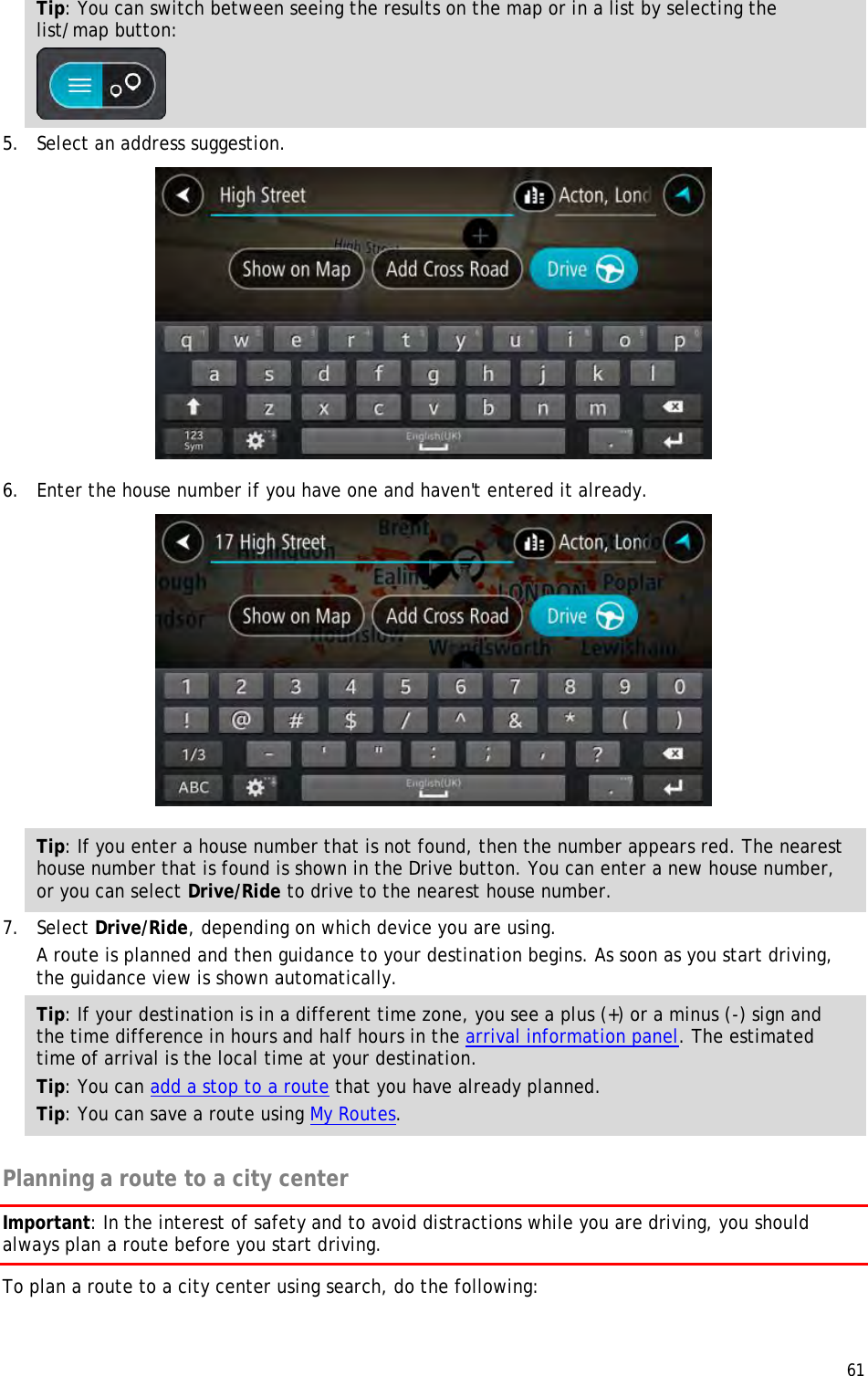  61  Tip: You can switch between seeing the results on the map or in a list by selecting the list/map button:   5. Select an address suggestion.  6. Enter the house number if you have one and haven&apos;t entered it already.  Tip: If you enter a house number that is not found, then the number appears red. The nearest house number that is found is shown in the Drive button. You can enter a new house number, or you can select Drive/Ride to drive to the nearest house number. 7. Select Drive/Ride, depending on which device you are using. A route is planned and then guidance to your destination begins. As soon as you start driving, the guidance view is shown automatically. Tip: If your destination is in a different time zone, you see a plus (+) or a minus (-) sign and the time difference in hours and half hours in the arrival information panel. The estimated time of arrival is the local time at your destination. Tip: You can add a stop to a route that you have already planned. Tip: You can save a route using My Routes.  Planning a route to a city center Important: In the interest of safety and to avoid distractions while you are driving, you should always plan a route before you start driving. To plan a route to a city center using search, do the following: 