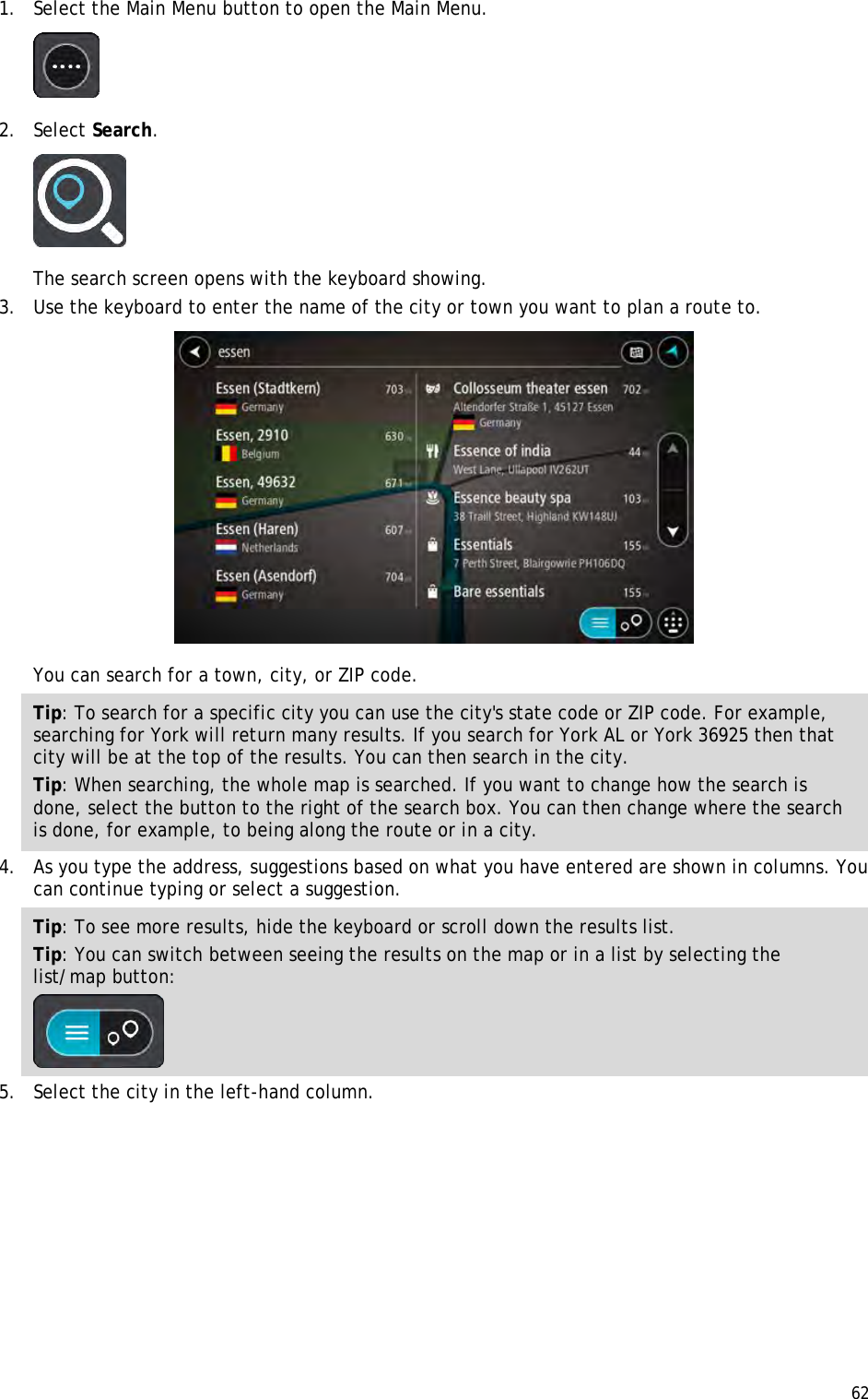  62  1. Select the Main Menu button to open the Main Menu.   2. Select Search.  The search screen opens with the keyboard showing. 3. Use the keyboard to enter the name of the city or town you want to plan a route to.  You can search for a town, city, or ZIP code. Tip: To search for a specific city you can use the city&apos;s state code or ZIP code. For example, searching for York will return many results. If you search for York AL or York 36925 then that city will be at the top of the results. You can then search in the city. Tip: When searching, the whole map is searched. If you want to change how the search is done, select the button to the right of the search box. You can then change where the search is done, for example, to being along the route or in a city. 4. As you type the address, suggestions based on what you have entered are shown in columns. You can continue typing or select a suggestion. Tip: To see more results, hide the keyboard or scroll down the results list. Tip: You can switch between seeing the results on the map or in a list by selecting the list/map button:   5. Select the city in the left-hand column. 