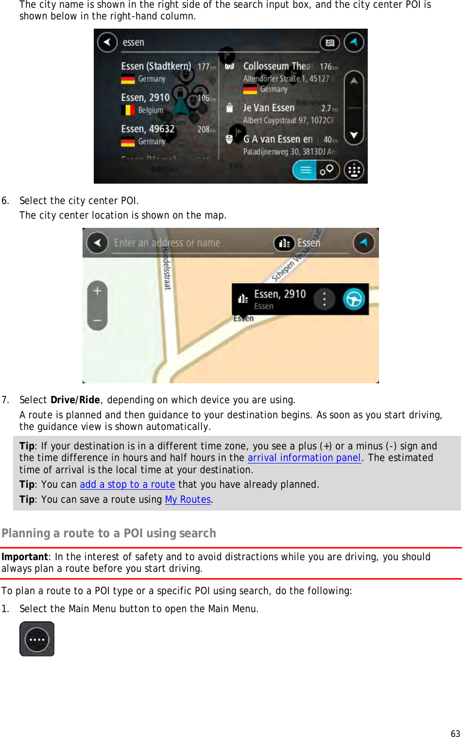  63  The city name is shown in the right side of the search input box, and the city center POI is shown below in the right-hand column.  6. Select the city center POI. The city center location is shown on the map.  7. Select Drive/Ride, depending on which device you are using. A route is planned and then guidance to your destination begins. As soon as you start driving, the guidance view is shown automatically. Tip: If your destination is in a different time zone, you see a plus (+) or a minus (-) sign and the time difference in hours and half hours in the arrival information panel. The estimated time of arrival is the local time at your destination. Tip: You can add a stop to a route that you have already planned. Tip: You can save a route using My Routes.  Planning a route to a POI using search Important: In the interest of safety and to avoid distractions while you are driving, you should always plan a route before you start driving. To plan a route to a POI type or a specific POI using search, do the following: 1. Select the Main Menu button to open the Main Menu.   