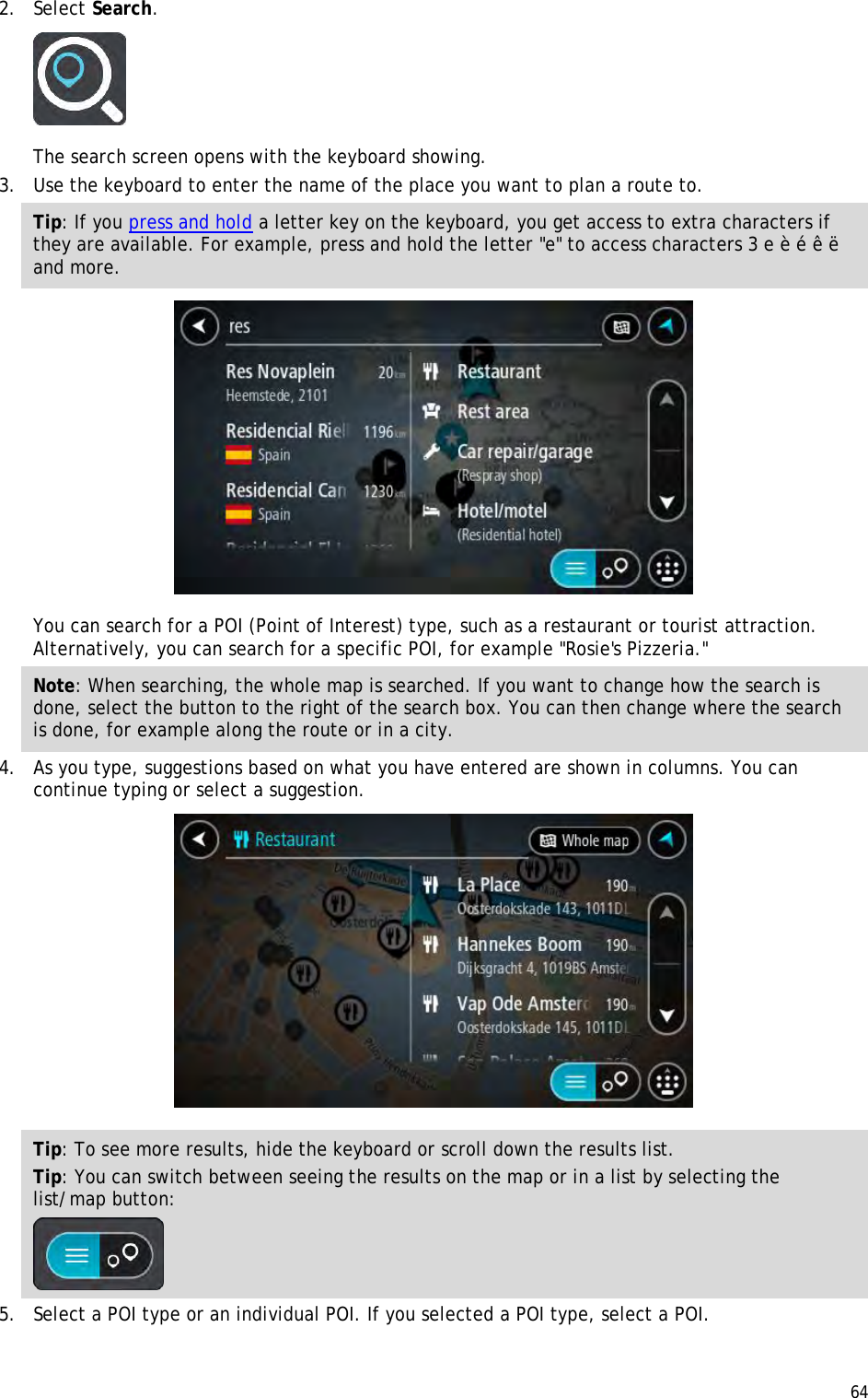  64  2. Select Search.  The search screen opens with the keyboard showing. 3. Use the keyboard to enter the name of the place you want to plan a route to. Tip: If you press and hold a letter key on the keyboard, you get access to extra characters if they are available. For example, press and hold the letter &quot;e&quot; to access characters 3 e è é ê ë and more.  You can search for a POI (Point of Interest) type, such as a restaurant or tourist attraction. Alternatively, you can search for a specific POI, for example &quot;Rosie&apos;s Pizzeria.&quot; Note: When searching, the whole map is searched. If you want to change how the search is done, select the button to the right of the search box. You can then change where the search is done, for example along the route or in a city. 4. As you type, suggestions based on what you have entered are shown in columns. You can continue typing or select a suggestion.  Tip: To see more results, hide the keyboard or scroll down the results list. Tip: You can switch between seeing the results on the map or in a list by selecting the list/map button:   5. Select a POI type or an individual POI. If you selected a POI type, select a POI. 