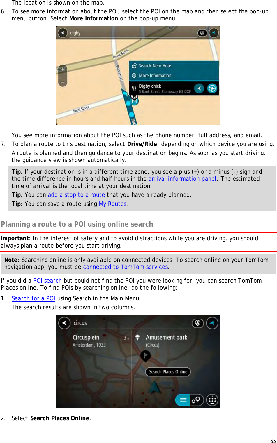  65  The location is shown on the map. 6. To see more information about the POI, select the POI on the map and then select the pop-up menu button. Select More Information on the pop-up menu.   You see more information about the POI such as the phone number, full address, and email.  7. To plan a route to this destination, select Drive/Ride, depending on which device you are using. A route is planned and then guidance to your destination begins. As soon as you start driving, the guidance view is shown automatically. Tip: If your destination is in a different time zone, you see a plus (+) or a minus (-) sign and the time difference in hours and half hours in the arrival information panel. The estimated time of arrival is the local time at your destination. Tip: You can add a stop to a route that you have already planned. Tip: You can save a route using My Routes.  Planning a route to a POI using online search Important: In the interest of safety and to avoid distractions while you are driving, you should always plan a route before you start driving. Note: Searching online is only available on connected devices. To search online on your TomTom navigation app, you must be connected to TomTom services. If you did a POI search but could not find the POI you were looking for, you can search TomTom Places online. To find POIs by searching online, do the following: 1. Search for a POI using Search in the Main Menu. The search results are shown in two columns.  2. Select Search Places Online. 