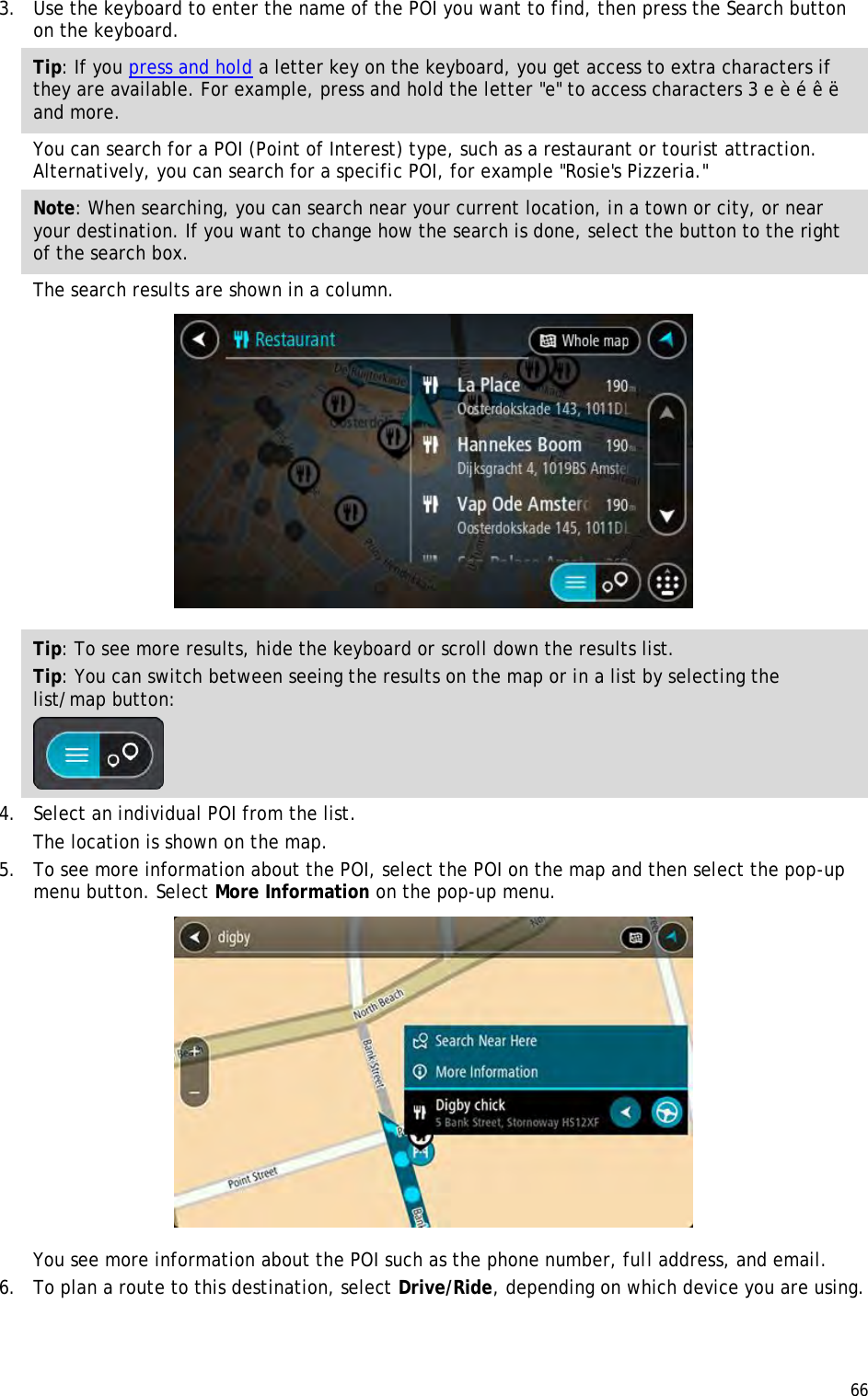  66  3. Use the keyboard to enter the name of the POI you want to find, then press the Search button on the keyboard. Tip: If you press and hold a letter key on the keyboard, you get access to extra characters if they are available. For example, press and hold the letter &quot;e&quot; to access characters 3 e è é ê ë and more. You can search for a POI (Point of Interest) type, such as a restaurant or tourist attraction. Alternatively, you can search for a specific POI, for example &quot;Rosie&apos;s Pizzeria.&quot; Note: When searching, you can search near your current location, in a town or city, or near your destination. If you want to change how the search is done, select the button to the right of the search box. The search results are shown in a column.  Tip: To see more results, hide the keyboard or scroll down the results list. Tip: You can switch between seeing the results on the map or in a list by selecting the list/map button:   4. Select an individual POI from the list. The location is shown on the map. 5. To see more information about the POI, select the POI on the map and then select the pop-up menu button. Select More Information on the pop-up menu.   You see more information about the POI such as the phone number, full address, and email.  6. To plan a route to this destination, select Drive/Ride, depending on which device you are using. 