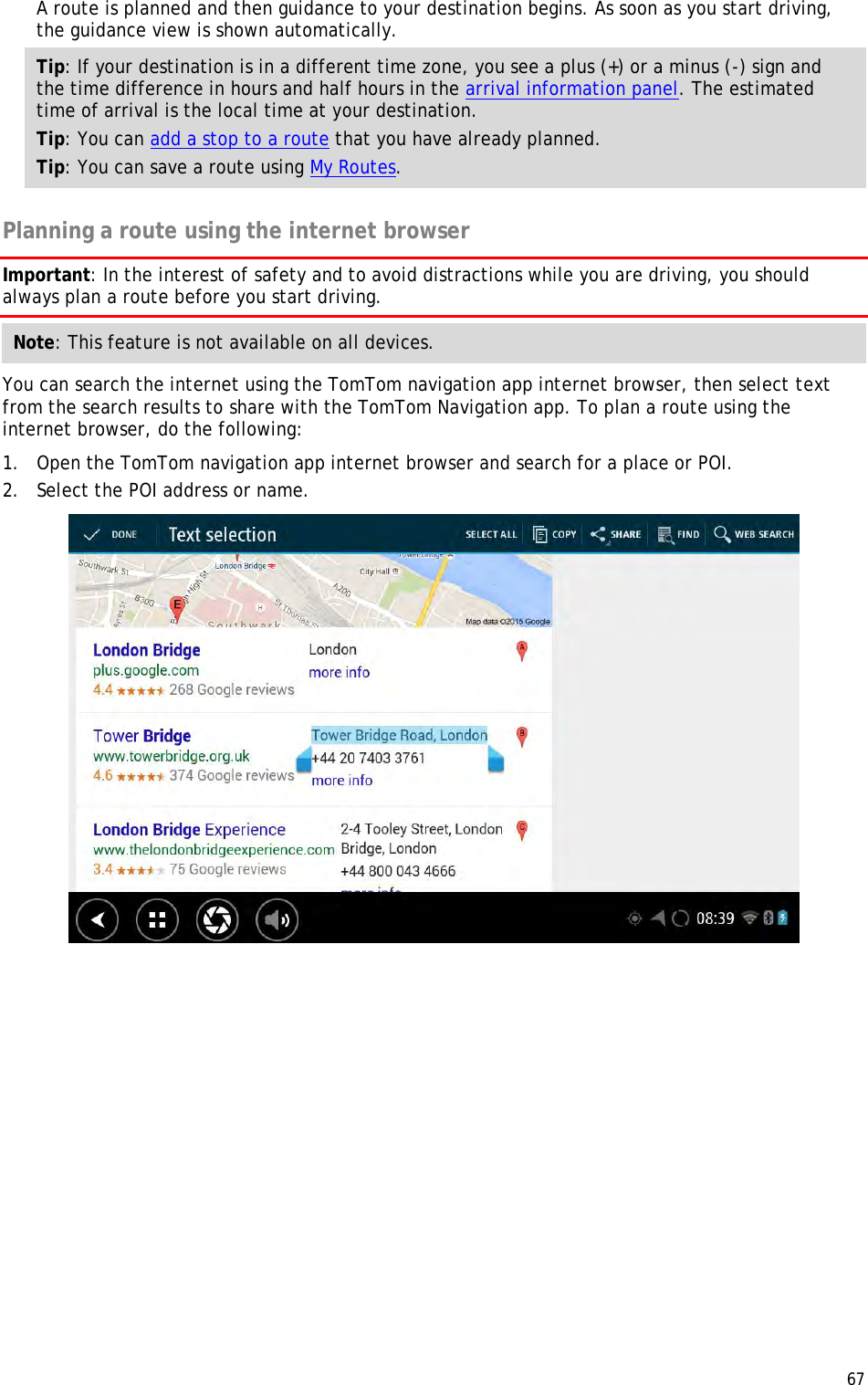 67  A route is planned and then guidance to your destination begins. As soon as you start driving, the guidance view is shown automatically. Tip: If your destination is in a different time zone, you see a plus (+) or a minus (-) sign and the time difference in hours and half hours in the arrival information panel. The estimated time of arrival is the local time at your destination. Tip: You can add a stop to a route that you have already planned. Tip: You can save a route using My Routes.  Planning a route using the internet browser Important: In the interest of safety and to avoid distractions while you are driving, you should always plan a route before you start driving. Note: This feature is not available on all devices. You can search the internet using the TomTom navigation app internet browser, then select text from the search results to share with the TomTom Navigation app. To plan a route using the internet browser, do the following: 1. Open the TomTom navigation app internet browser and search for a place or POI. 2. Select the POI address or name.  
