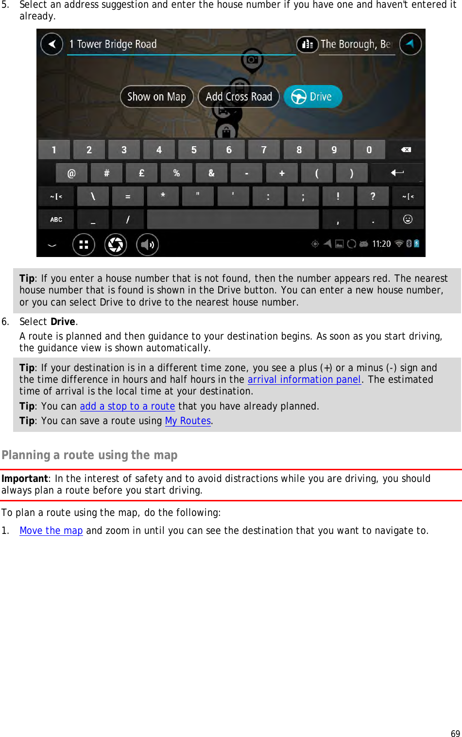  69  5. Select an address suggestion and enter the house number if you have one and haven&apos;t entered it already.  Tip: If you enter a house number that is not found, then the number appears red. The nearest house number that is found is shown in the Drive button. You can enter a new house number, or you can select Drive to drive to the nearest house number. 6. Select Drive. A route is planned and then guidance to your destination begins. As soon as you start driving, the guidance view is shown automatically. Tip: If your destination is in a different time zone, you see a plus (+) or a minus (-) sign and the time difference in hours and half hours in the arrival information panel. The estimated time of arrival is the local time at your destination. Tip: You can add a stop to a route that you have already planned. Tip: You can save a route using My Routes.  Planning a route using the map Important: In the interest of safety and to avoid distractions while you are driving, you should always plan a route before you start driving. To plan a route using the map, do the following: 1. Move the map and zoom in until you can see the destination that you want to navigate to. 