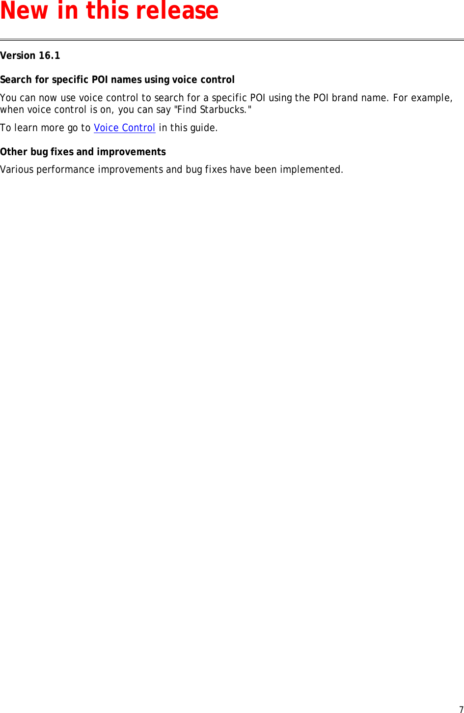  7  Version 16.1 Search for specific POI names using voice control You can now use voice control to search for a specific POI using the POI brand name. For example, when voice control is on, you can say &quot;Find Starbucks.&quot; To learn more go to Voice Control in this guide. Other bug fixes and improvements Various performance improvements and bug fixes have been implemented. New in this release 