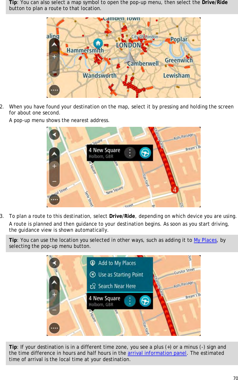  70  Tip: You can also select a map symbol to open the pop-up menu, then select the Drive/Ride button to plan a route to that location.  2. When you have found your destination on the map, select it by pressing and holding the screen for about one second.  A pop-up menu shows the nearest address.  3. To plan a route to this destination, select Drive/Ride, depending on which device you are using. A route is planned and then guidance to your destination begins. As soon as you start driving, the guidance view is shown automatically. Tip: You can use the location you selected in other ways, such as adding it to My Places, by selecting the pop-up menu button.  Tip: If your destination is in a different time zone, you see a plus (+) or a minus (-) sign and the time difference in hours and half hours in the arrival information panel. The estimated time of arrival is the local time at your destination. 