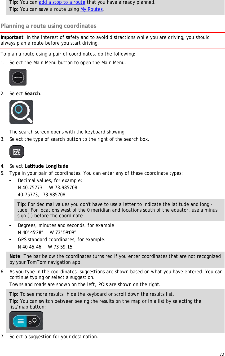  72  Tip: You can add a stop to a route that you have already planned. Tip: You can save a route using My Routes.  Planning a route using coordinates Important: In the interest of safety and to avoid distractions while you are driving, you should always plan a route before you start driving. To plan a route using a pair of coordinates, do the following: 1. Select the Main Menu button to open the Main Menu.   2. Select Search.  The search screen opens with the keyboard showing. 3. Select the type of search button to the right of the search box.  4. Select Latitude Longitude. 5. Type in your pair of coordinates. You can enter any of these coordinate types:  Decimal values, for example: N 40.75773   W 73.985708 40.75773, -73.985708 Tip: For decimal values you don&apos;t have to use a letter to indicate the latitude and longi-tude. For locations west of the 0 meridian and locations south of the equator, use a minus sign (-) before the coordinate.  Degrees, minutes and seconds, for example: N 40°45′28″     W 73°59′09″  GPS standard coordinates, for example: N 40 45.46   W 73 59.15 Note: The bar below the coordinates turns red if you enter coordinates that are not recognized by your TomTom navigation app. 6. As you type in the coordinates, suggestions are shown based on what you have entered. You can continue typing or select a suggestion. Towns and roads are shown on the left, POIs are shown on the right. Tip: To see more results, hide the keyboard or scroll down the results list. Tip: You can switch between seeing the results on the map or in a list by selecting the list/map button:   7. Select a suggestion for your destination. 