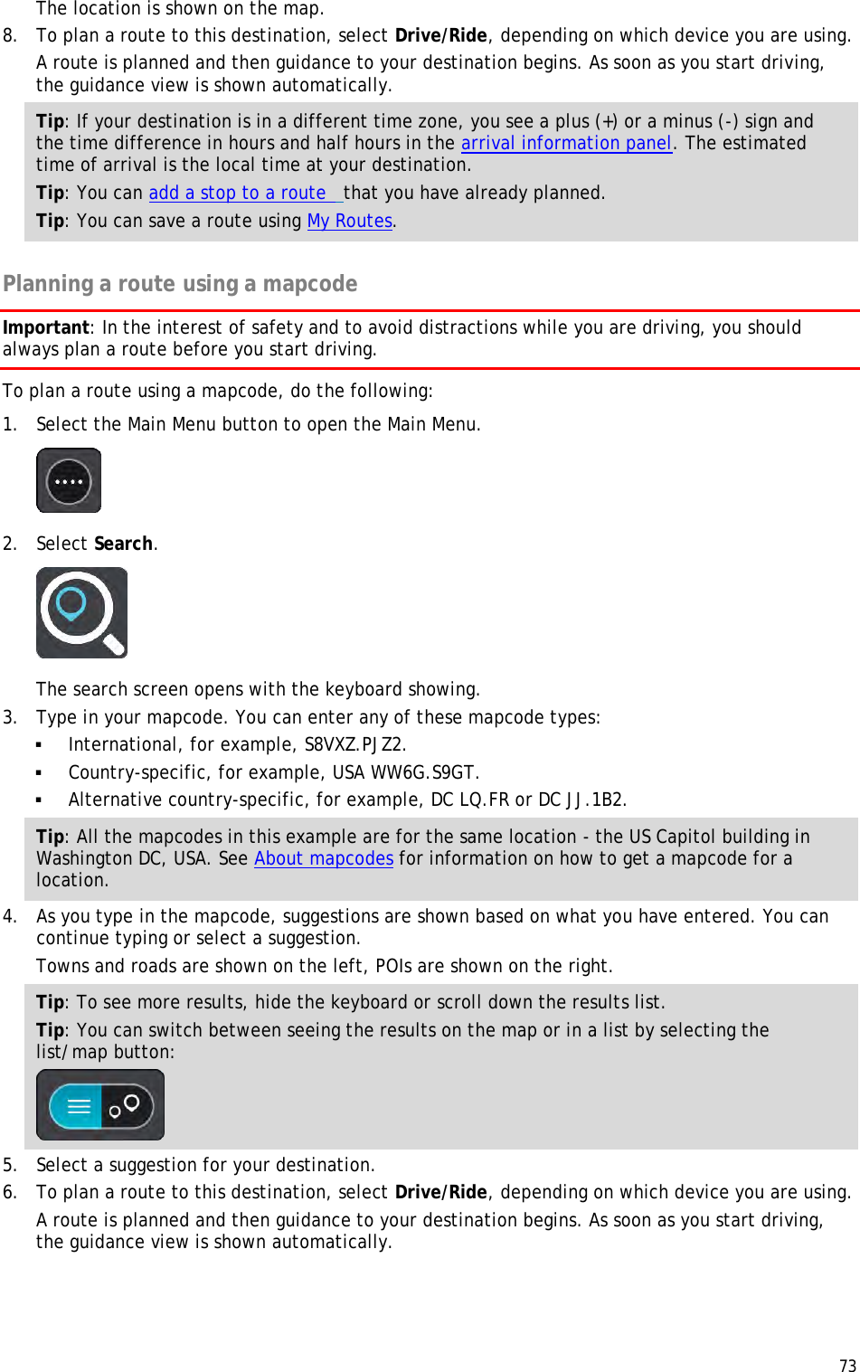  73  The location is shown on the map. 8. To plan a route to this destination, select Drive/Ride, depending on which device you are using. A route is planned and then guidance to your destination begins. As soon as you start driving, the guidance view is shown automatically. Tip: If your destination is in a different time zone, you see a plus (+) or a minus (-) sign and the time difference in hours and half hours in the arrival information panel. The estimated time of arrival is the local time at your destination. Tip: You can add a stop to a route  that you have already planned. Tip: You can save a route using My Routes.  Planning a route using a mapcode Important: In the interest of safety and to avoid distractions while you are driving, you should always plan a route before you start driving. To plan a route using a mapcode, do the following: 1. Select the Main Menu button to open the Main Menu.   2. Select Search.  The search screen opens with the keyboard showing. 3. Type in your mapcode. You can enter any of these mapcode types:  International, for example, S8VXZ.PJZ2.   Country-specific, for example, USA WW6G.S9GT.  Alternative country-specific, for example, DC LQ.FR or DC JJ.1B2. Tip: All the mapcodes in this example are for the same location - the US Capitol building in Washington DC, USA. See About mapcodes for information on how to get a mapcode for a location.  4. As you type in the mapcode, suggestions are shown based on what you have entered. You can continue typing or select a suggestion. Towns and roads are shown on the left, POIs are shown on the right. Tip: To see more results, hide the keyboard or scroll down the results list. Tip: You can switch between seeing the results on the map or in a list by selecting the list/map button:   5. Select a suggestion for your destination. 6. To plan a route to this destination, select Drive/Ride, depending on which device you are using. A route is planned and then guidance to your destination begins. As soon as you start driving, the guidance view is shown automatically. 