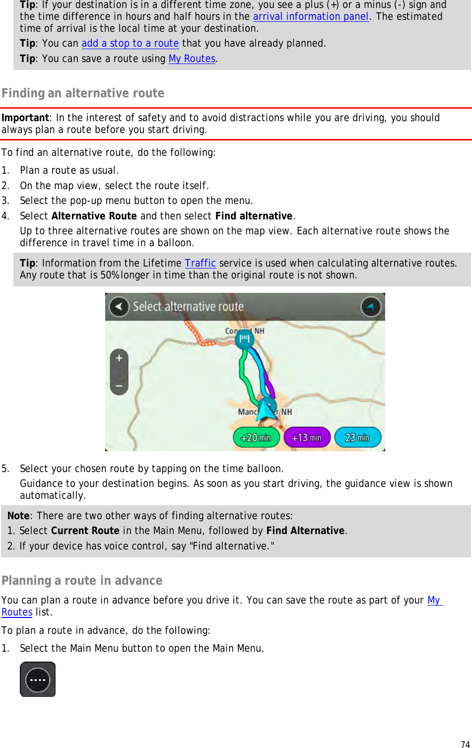  74  Tip: If your destination is in a different time zone, you see a plus (+) or a minus (-) sign and the time difference in hours and half hours in the arrival information panel. The estimated time of arrival is the local time at your destination. Tip: You can add a stop to a route that you have already planned. Tip: You can save a route using My Routes.  Finding an alternative route Important: In the interest of safety and to avoid distractions while you are driving, you should always plan a route before you start driving. To find an alternative route, do the following:  1. Plan a route as usual. 2. On the map view, select the route itself. 3. Select the pop-up menu button to open the menu. 4. Select Alternative Route and then select Find alternative. Up to three alternative routes are shown on the map view. Each alternative route shows the difference in travel time in a balloon. Tip: Information from the Lifetime Traffic service is used when calculating alternative routes. Any route that is 50% longer in time than the original route is not shown.  5. Select your chosen route by tapping on the time balloon. Guidance to your destination begins. As soon as you start driving, the guidance view is shown automatically. Note: There are two other ways of finding alternative routes:  1. Select Current Route in the Main Menu, followed by Find Alternative. 2. If your device has voice control, say &quot;Find alternative.&quot;  Planning a route in advance You can plan a route in advance before you drive it. You can save the route as part of your My Routes list.  To plan a route in advance, do the following: 1. Select the Main Menu button to open the Main Menu.   