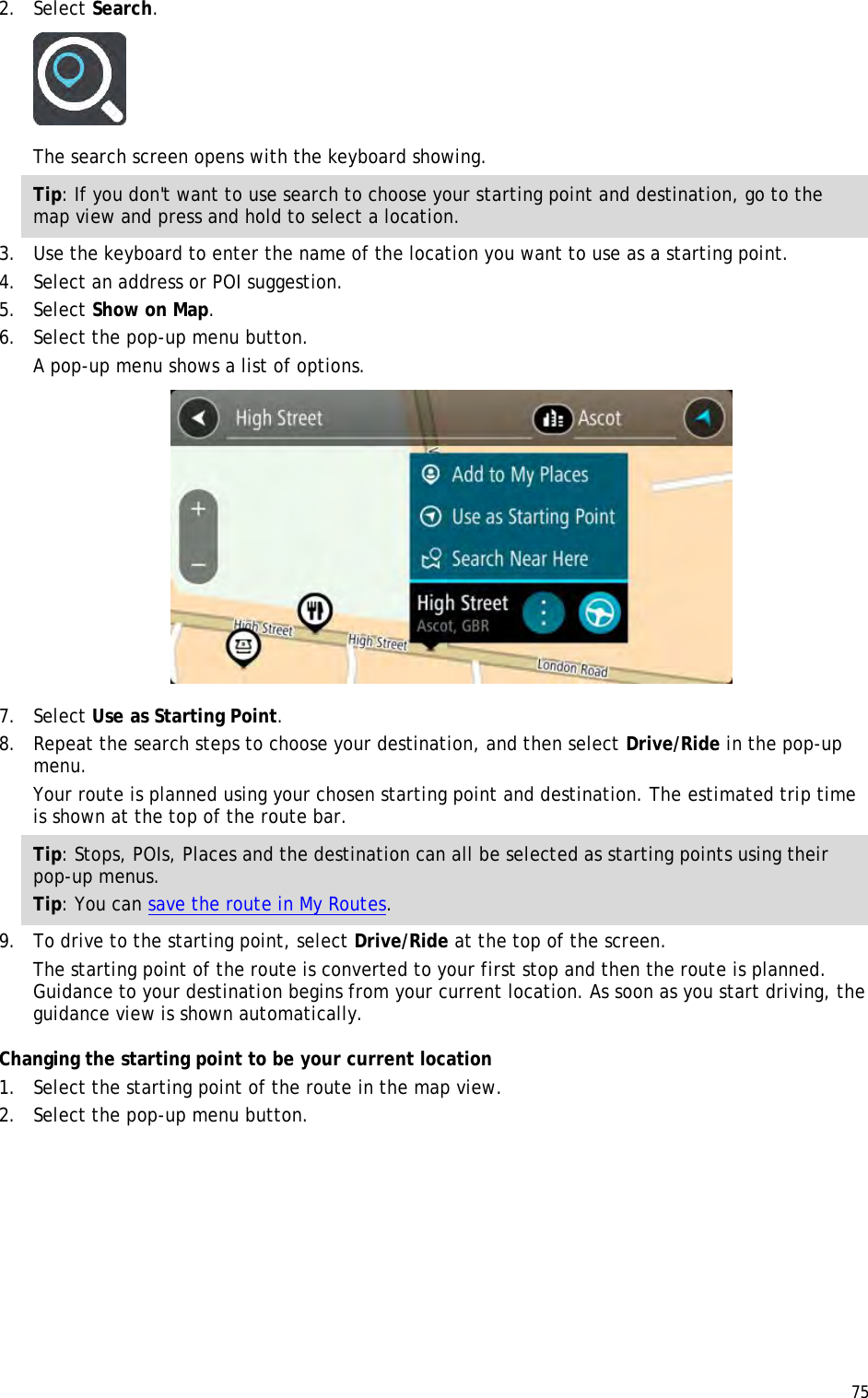  75  2. Select Search.  The search screen opens with the keyboard showing. Tip: If you don&apos;t want to use search to choose your starting point and destination, go to the map view and press and hold to select a location. 3. Use the keyboard to enter the name of the location you want to use as a starting point. 4. Select an address or POI suggestion. 5. Select Show on Map. 6. Select the pop-up menu button. A pop-up menu shows a list of options.  7. Select Use as Starting Point. 8. Repeat the search steps to choose your destination, and then select Drive/Ride in the pop-up menu. Your route is planned using your chosen starting point and destination. The estimated trip time is shown at the top of the route bar. Tip: Stops, POIs, Places and the destination can all be selected as starting points using their pop-up menus. Tip: You can save the route in My Routes. 9. To drive to the starting point, select Drive/Ride at the top of the screen. The starting point of the route is converted to your first stop and then the route is planned. Guidance to your destination begins from your current location. As soon as you start driving, the guidance view is shown automatically. Changing the starting point to be your current location 1. Select the starting point of the route in the map view. 2. Select the pop-up menu button. 