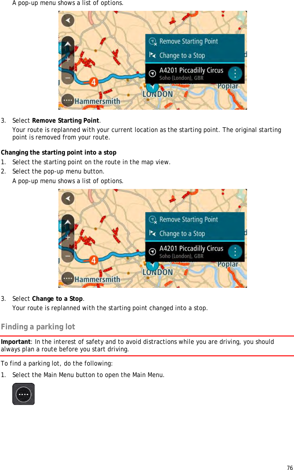  76  A pop-up menu shows a list of options.   3. Select Remove Starting Point. Your route is replanned with your current location as the starting point. The original starting point is removed from your route. Changing the starting point into a stop 1. Select the starting point on the route in the map view. 2. Select the pop-up menu button. A pop-up menu shows a list of options.   3. Select Change to a Stop. Your route is replanned with the starting point changed into a stop.  Finding a parking lot Important: In the interest of safety and to avoid distractions while you are driving, you should always plan a route before you start driving. To find a parking lot, do the following: 1. Select the Main Menu button to open the Main Menu.   