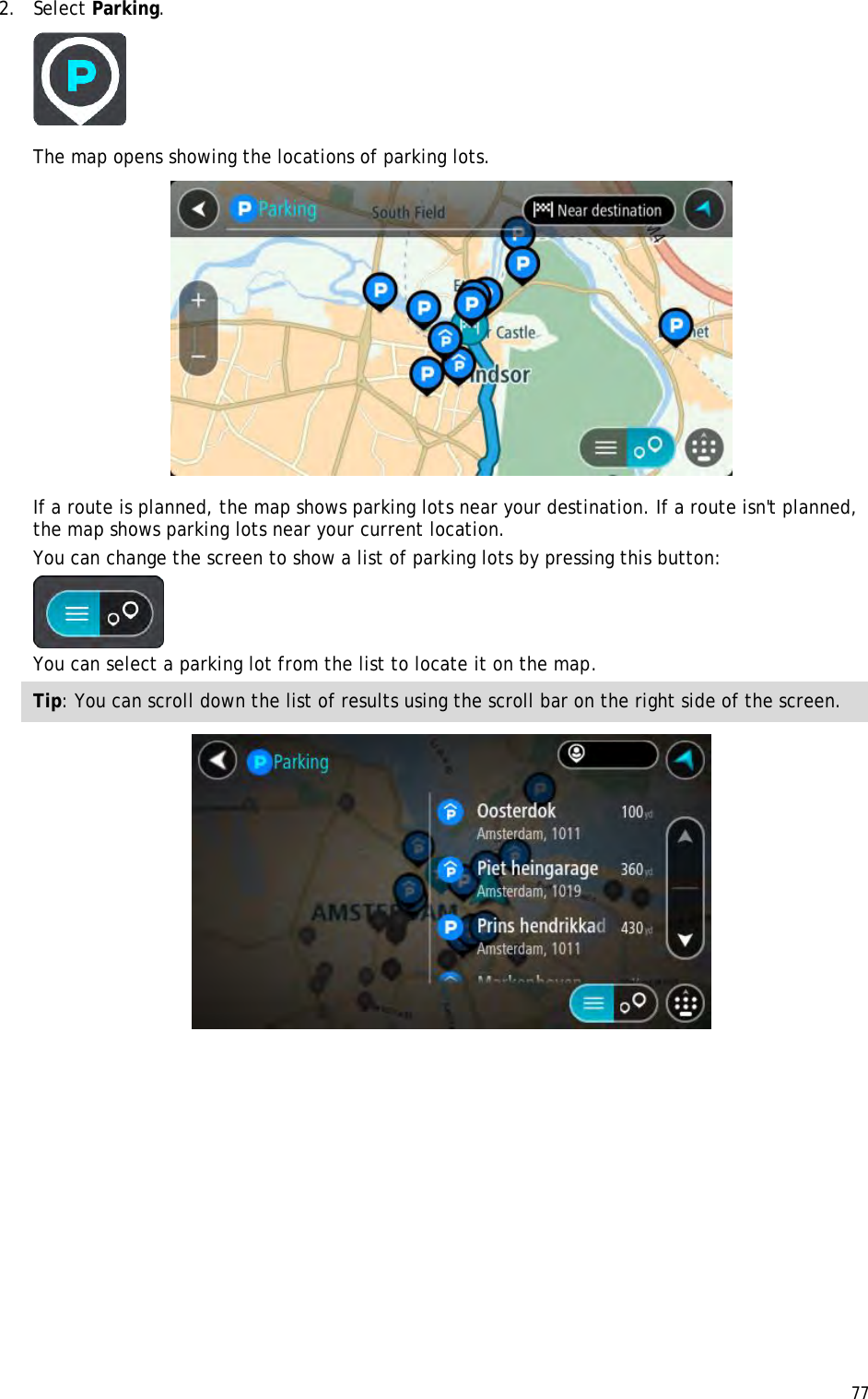  77  2. Select Parking.  The map opens showing the locations of parking lots.  If a route is planned, the map shows parking lots near your destination. If a route isn&apos;t planned, the map shows parking lots near your current location. You can change the screen to show a list of parking lots by pressing this button:  You can select a parking lot from the list to locate it on the map. Tip: You can scroll down the list of results using the scroll bar on the right side of the screen.  